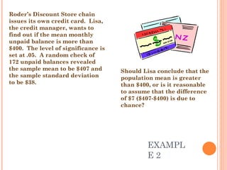 EXAMPLE 2 Roder’s Discount Store chain issues its own credit card.  Lisa, the credit manager, wants to find out if the mean monthly unpaid balance is more than $400.  The level of significance is set at .05.  A random check of 172 unpaid balances revealed the sample mean to be $407 and the sample standard deviation to be $38.  Should Lisa conclude that the population mean is greater than $400, or is it reasonable to assume that the difference of $7 ($407-$400) is due to chance? 