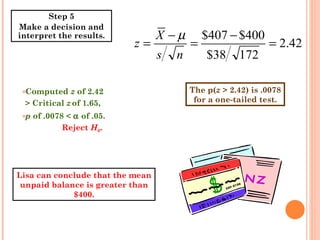 The p( z  > 2.42) is .0078 for a one-tailed test. Computed  z  of 2.42 > Critical  z   of 1.65,  p  of .0078 <    of .05.   Reject  H 0 . Step 5 Make a decision and interpret the results. Lisa can conclude that the mean unpaid balance is greater than $400. 