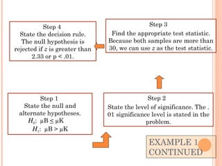 EXAMPLE 1  CONTINUED Step 2  State the level of significance. The .01 significance level is stated in the problem. Step 3  Find the appropriate test statistic. Because both samples are more than 30, we can use  z  as the test statistic. Step 1  State the null and alternate hypotheses. H 0 :  µB  <  µK  H 1 :  µB > µK Step 4  State the decision rule. The null hypothesis is rejected if  z  is greater than 2.33 or p < .01. 