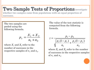 Two Sample Tests of Proportions  investigate whether two samples came from populations with an equal proportion of successes. The two samples are pooled using the following formula. where  X 1  and  X 2  refer to the number of successes in the respective samples of  n 1  and  n 2 . The value of the test statistic is computed from the following formula. where  X 1  and  X 2  refer to the number of successes in the respective samples of  n 1  and  n 2 . 