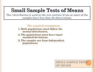 SMALL SAMPLE TESTS OF MEANS The required assumptions 1. Both populations must follow the normal distribution. 2. The populations must have equal standard deviations. 3. The samples are from independent populations. Small Sample Tests of Means The  t  distribution is used as the test statistic if one or more of the samples have less than 30 observations. 