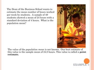 EXAMPLE   3 The value of the  population mean  is not known.  Our best estimate of this value is the sample mean of 24.0 hours. This value is called a  point estimate.  The Dean of the Business School wants to estimate the mean number of hours worked per week by students.  A sample of 49 students showed a mean of 24 hours with a standard deviation of 4 hours.  What is the population mean? 