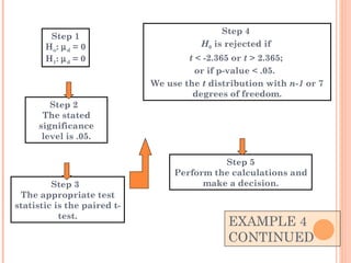 EXAMPLE 4  CONTINUED Step 4  H 0  is rejected if  t  < -2.365 or  t  > 2.365;  or if p-value < .05.  We use the  t  distribution with  n-1  or 7 degrees of freedom. Step 2  The stated significance level is .05. Step 3  The appropriate test statistic is the paired t-test. Step 1 H o :   d  = 0 H 1 :   d  = 0 Step 5 Perform the calculations and make a decision. 