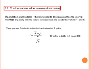 8.2  Confidence interval for a mean ( δ  unknown ) If population  δ  unavailable – therefore need to develop a confidence interval estimate of  µ using only the sample statistics mean and standard deviation (  and S) Then we use Student’s t distribution instead of Z value. Or refer to table E.3 page 330 