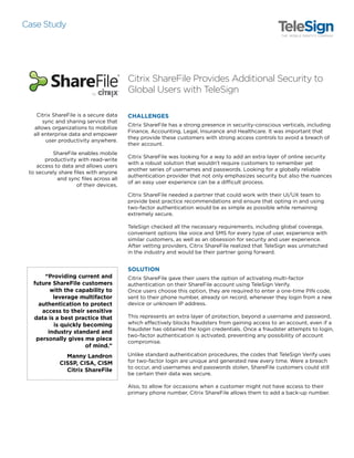 Citrix ShareFile is a secure data sync and sharing service
that allows organizations to mobilize all enterprise data
and empower user productivity anywhere. ShareFile
enables mobile productivity with read-write access
to data and allows users to securely share files with
anyone and sync files across all of their devices. Citrix
ShareFile has a strong presence in security-conscious
verticals, including Finance, Accounting, Legal,
Insurance and Healthcare. It was important that they
provide these customers with strong access controls to
avoid a breach of their account.
Case Study
Citrix ShareFile Provides
Additional Security to
Global Users With TeleSign
Providing current and future ShareFile
customers with the capability to leverage multifactor
authentication to protect access to their sensitive data
is a best practice that is quickly becoming industry
standard and personally gives me peace of mind.
Manny Landron, CISSP, CISA, CISM, Citrix ShareFile
Industry
• Cloud Software
Profile
• Founded in 1989
• HQ Fort Lauderdale, FL
Challenge
• Adding an extra layer of
online security that didn’t
require customers to
remember additional
usernames and passwords
Benefits
• Protects user data
• Maintain brand reputation
and trust
• Prevents account compromise
• Better user experience
Product
• SMS  Voice Verification
 