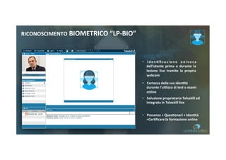 RICONOSCIMENTO	BIOMETRICO	“LP-BIO”	
•  I d e n 8 ﬁ c a z i o n e	 u n i v o c a	
dell’utente	 prima	 e	 durante	 la	
lezione	 live	 tramite	 la	 propria	
webcam		
•  Certezza	della	sua	iden8tà	
durante	l’u8lizzo	di	test	o	esami	
online	
•  Soluzione	proprietaria	Teleskill	ed	
integrata	in	Teleskill	live	
•  Presenza	+	Ques8onari	+	Iden8tà	
=Cer8ﬁcare	la	formazione	online		
 