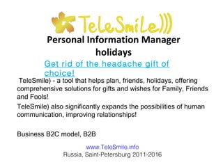 Personal Information Manager
holidays
TeleSmile) - a tool that helps plan, friends, holidays, offering
comprehensive solutions for gifts and wishes for Family, Friends
and Fools!
TeleSmile) also significantly expands the possibilities of human
communication, improving relationships!
Business B2C model, B2B
www.TeleSmile.info
Russia, Saint-Petersburg 2011-2016
Get rid of the headache gift of
choice!
 