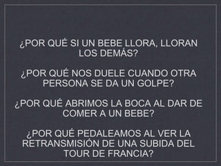 ¿POR QUÉ SI UN BEBE LLORA, LLORAN
LOS DEMÁS?
¿POR QUÉ NOS DUELE CUANDO OTRA
PERSONA SE DA UN GOLPE?
¿POR QUÉ ABRIMOS LA BOCA AL DAR DE
COMER A UN BEBE?
¿POR QUÉ PEDALEAMOS AL VER LA
RETRANSMISIÓN DE UNA SUBIDA DEL
TOUR DE FRANCIA?
 