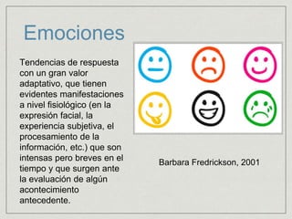 Emociones
Tendencias de respuesta
con un gran valor
adaptativo, que tienen
evidentes manifestaciones
a nivel fisiológico (en la
expresión facial, la
experiencia subjetiva, el
procesamiento de la
información, etc.) que son
intensas pero breves en el
tiempo y que surgen ante
la evaluación de algún
acontecimiento
antecedente.
Barbara Fredrickson, 2001
 