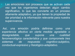 Las emociones son procesos que se activan cada
vez que los organismos detectan algún cambio
significativo, lo que las convierte en un proceso
altamente adaptativo, ya que tienen la propiedad de
dar prioridad a la información relevante para nuestra
supervivencia.
Así, una emoción podría definirse como una
experiencia afectiva en cierta medida agradable o
desagradable, que supone una cualidad
fenomenológica característica y que compromete tres
sistemas de respuesta: cognitivo-subjetivo,
conductual-expresivo y fisiológico-adaptativo.
 