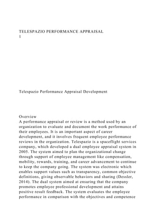 TELESPAZIO PERFORMANCE APPRAISAL
1
Telespazio Performance Appraisal Development
Overview
A performance appraisal or review is a method used by an
organization to evaluate and document the work performance of
their employees. It is an important aspect of career
development, and it involves frequent employee performance
reviews in the organization. Telespazio is a spaceflight services
company, which developed a dual employee appraisal system in
2005. The system aimed to plan the organizational change
through support of employee management like compensation,
mobility, rewards, training, and career advancement to continue
to keep the company going. The system was electronic which
enables support values such as transparency, common objective
definitions, giving observable behaviors and sharing (Dessler,
2014). The dual system aimed at ensuring that the company
promotes employee professional development and attains
positive result feedback. The system evaluates the employee
performance in comparison with the objectives and competence
 