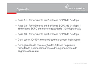 All rights reserved © 2010, Telespazio
O projeto
– Fase 01 - fornecimento de 2 enlaces SCPC de 34Mbps;
– Fase 02 - fornecimento de 3 enlaces SCPC de 34Mbps +
19 enlaces SCPC de menor capacidade (+38Mbps total);
– Fase 03 - fornecimento de 3 enlaces SCPC de 34Mbps;
– Com custo 30~40% menores que o provedor incumbent;
– Sem garantia de contratação das 3 fases do projeto,
dificultando o dimensionamento dos equipamentos do
segmento terrestre.
 