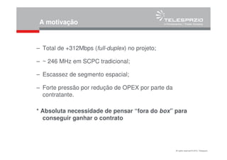 All rights reserved © 2010, Telespazio
A motivação
– Total de +312Mbps (full-duplex) no projeto;
– ~ 246 MHz em SCPC tradicional;
– Escassez de segmento espacial;
– Forte pressão por redução de OPEX por parte da
contratante.
* Absoluta necessidade de pensar “fora do box” para
conseguir ganhar o contrato
 