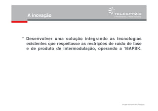All rights reserved © 2010, Telespazio
A inovação
* Desenvolver uma solução integrando as tecnologias
existentes que respeitasse as restrições de ruído de fase
e de produto de intermodulação, operando a 16APSK.
 