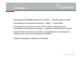 All rights reserved © 2010, Telespazio
A seleção
– Homologação de MODEM operando em 16APSK = Paradise Quantum PD60
– Homologação de cancelador operando a + 10MHz = Viasat PCMA
– Homologação de up/down-converter, HPA e LNB que respeitassem as
limitações de ruído de fase da solução = Advantech, Advantech/CPI e Norsat
– Desenvolvimento de cálculos de enlace que respeitassem a linearidade dos
TPDR para não causar intermodulação (à 16APSK!)
– Testes da solução no Brasil e no Canadá
 