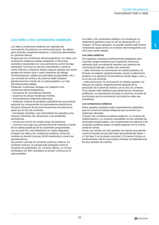 Control de potencia
                                                                                                      Conmutación todo o nada




Los relés y los contactores estáticos                                  Los relés y los contactores estáticos no constituyen un
                                                                       aislamiento galvánico entre la red de alimentación y el
Los relés y contactores estáticos son aparatos de
                                                                       receptor. Si fuera necesario, es posible realizar está función
                                                                       conectando aguas arriba un contactor electromagnético que        1
conmutación de potencia con semiconductores. Se utilizan               sirve para varias salidas.
para controlar receptores resistivos o inductivos alimentados
en corriente alterna.                                                  Los relés estáticos
Al igual que los contactores electromagnéticos, los relés y los        Son aparatos unipolares perfectamente adaptados para
contactores estáticos pueden establecer o interrumpir                  controlar cargas resistivas para regulación de hornos,
corrientes importantes con una corriente de control de baja            aplicación que normalmente requiere una cadencia de
intensidad, funcionar en servicio intermitente o continuo,             conmutación elevada. Existen dos versiones:
recibir órdenes a distancia desde cualquier aparato que emita          – relés síncronos: la conmutación en estado pasante y el
señales de tensión todo o nada (interfaces de diálogo                  bloqueo se realizan respectivamente cuando la alternancia
hombre/máquina, salidas de autómatas programables, etc.).              posterior a la aplicación de la señal de mando llega a cero y
Los circuitos de control y de potencia están aislados                  en el cero de corriente,
galvánicamente a través de un optoacoplador o un relé                  – relés asíncronos: la conmutación en estado pasante y el
herméticamente sellado.                                                bloqueo se realizan respectivamente después de la
Presentan numerosas ventajas con respecto a los                        aplicación de la señal de mando y en el cero de corriente.
contactores electromagnéticos:                                         Si se utilizan relés estáticos para alimentar los receptores
– frecuencia de conmutación elevada,                                   polifásicos, se recomienda conectar en serie los circuitos de
– ausencia de piezas mecánicas móviles,                                control para que la conmutación de todos los relés sea
– funcionamiento totalmente silencioso,                                simultánea.
– limitación máxima de parásitos radioeléctricos que podrían
perturbar los componentes de automatismos electrónicos                 Los contactores estáticos
cercanos (bloqueo de los semiconductores de potencia al                Estos aparatos tripolares están especialmente adaptados
pasar por el cero de corriente),                                       para el control de motores trifásicos que funcionen con
– tecnología monobloc, que insensibiliza los aparatos a los            cadencias elevadas.
choques indirectos, las vibraciones y los ambientes                    Incluyen dos contactos auxiliares estáticos: un contacto de
polvorientos,                                                          realimentación y un contacto compatible con las entradas de
– circuito de control con amplio rango de tensiones,                   autómatas programables. Los componentes de potencia y los
– consumo muy bajo que permite transmitir órdenes a través             contactos auxiliares pasan al estado pasante con la misma
de las salidas estáticas de los autómatas programables.                señal de mando.
Los circuitos RC y los limitadores de cresta integrados                Existe una versión con dos sentidos de marcha que permite
protegen los relés y los contactores estáticos contra los              invertir el sentido de giro del motor permutando las fases 1
cambios de tensión bruscos (dV/dt importante) y contra las             y 2 (la fase 3 no se puede conmutar). El inversor incluye un
sobretensiones.                                                        enclavamiento interno que impide controlar simultáneamente
Se pueden controlar en corriente continua o alterna. En                los dos sentidos de marcha.
corriente continua, la entrada está protegida contra la
inversión de polaridades. En corriente alterna, un circuito
rectificador con filtro restablece la tensión continua en el
optoacoplador.




                                                                  33                                                     †
 