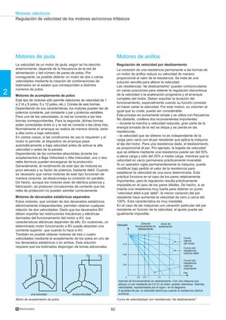 Motores eléctricos
    Regulación de velocidad de los motores asíncronos trifásicos




    Motores de jaula                                                       Motores de anillos
    La velocidad de un motor de jaula, según se ha descrito                Regulación de velocidad por deslizamiento
    anteriormente, depende de la frecuencia de la red de                   La conexión de una resistencia permanente a las bornas de
    alimentación y del número de pares de polos. Por                       un motor de anillos reduce su velocidad de manera
    consiguiente, es posible obtener un motor de dos o varias              proporcional al valor de la resistencia. Se trata de una
    velocidades mediante la creación de combinaciones de                   solución sencilla para alterar la velocidad.
    bobinados en el estator que correspondan a distintos                   Las resistencias “de deslizamiento” pueden cortocircuitarse
    números de polos.
2   Motores de acomplamiento de polos
                                                                           en varias posiciones para obtener la regulación discontinua
                                                                           de la velocidad o la aceleración progresiva y el arranque
    Este tipo de motores sólo permite relaciones de velocidad de 1         completo del motor. Deben soportar la duración del
    a 2 (4 y 8 polos, 6 y 12 polos, etc.). Consta de seis bornas.          funcionamiento, especialmente cuando su función consiste
    Dependiendo de sus características, los motores pueden ser de          en hacer variar la velocidad. Por este motivo, su volumen al
    potencia constante, par constante o par y potencia variables.          igual que su coste, puede ser considerable.
    Para una de las velocidades, la red se conecta a las tres              Este proceso es sumamente simple y se utiliza con frecuencia.
    bornas correspondientes. Para la segunda, dichas bornas                No obstante, conlleva dos inconvenientes importantes:
    están conectadas entre sí y la red se conecta a las otras tres.        – durante la marcha a velocidad reducida, gran parte de la
    Normalmente el arranque se realiza de manera directa, tanto            energía tomada de la red se disipa y se pierde en las
    a alta como a baja velocidad.                                          resistencias,
    En ciertos casos, si las condiciones de uso lo requieren y el          – la velocidad que se obtiene no es independiente de la
    motor lo permite, el dispositivo de arranque pasa                      carga pero varía con el par resistente que aplica la máquina
    automáticamente a baja velocidad antes de activar la alta              al eje del motor. Para una resistencia dada, el deslizamiento
    velocidad o antes de la parada.                                        es proporcional al par. Por ejemplo, la bajada de velocidad
    Dependiendo de las corrientes absorbidas durante los                   que se obtiene mediante una resistencia puede ser del 50%
    acoplamientos a Baja Velocidad o Alta Velocidad, uno o dos             a plena carga y sólo del 25% a media carga, mientras que la
    relés térmicos pueden encargarse de la protección.                     velocidad en vacío permanece prácticamente invariable.
    Generalmente, el rendimiento de este tipo de motores es                Si un operador vigila permanentemente la máquina, puede
    poco elevado y su factor de potencia, bastante débil. Cuando           modificar bajo pedido el valor de la resistencia para
    es necesario que varios motores de este tipo funcionen de              establecer la velocidad de una zona determinada. Esta
    manera conjunta, se desaconseja su conexión en paralelo.               práctica funciona en el caso de los pares relativamente
    De hecho, aunque los motores sean de idéntica potencia y               importantes, pero la regulación resulta prácticamente
    fabricación, se producen circulaciones de corriente que los            imposible en el caso de los pares débiles. De hecho, si se
    relés de protección no pueden asimilar correctamente.                  inserta una resistencia muy fuerte para obtener un punto
                                                                           “velocidad débil a par débil”, la menor variación del par
    Motores de devanados estatóricos separados                             resistente hace aumentar la velocidad de cero a cerca del
    Estos motores, que constan de dos devanados estatóricos                100%. Esta característica es muy inestable.
    eléctricamente independientes, permiten obtener cualquier              En el caso de las máquinas con variación particular del par
    relación de dos velocidades. Dado que los devanados BV                 resistente en función de la velocidad, el ajuste puede ser
    deben soportar las restricciones mecánicas y eléctricas                igualmente imposible.
    derivadas del funcionamiento del motor a AV, sus
    características eléctricas dependen de ello. En ocasiones, un                              Zona de          Zona de
                                                                           Velocidad
    determinado motor funcionando a BV puede absorber una                                 funcionamiento en    aceleración
                                                                                            deslizamiento
    corriente superior que cuando lo hace a AV.
    También es posible obtener motores de tres o cuatro                           1

    velocidades mediante el acoplamiento de los polos en uno de                                                                   Curva
                                                                                                                                  natural
    los devanados estatóricos o en ambos. Esta solución                         0,75                                              del motor
    requiere que los bobinados dispongan de tomas adicionales.                                                                    Curva con
                                                                                                                                  resistencia
                                                                                0,50
                                                                                                                                  rotórica débil
            L1




                           L2



                                 L3

                                      L1




                                                       L2




                                                               L3




                                                                                                                                  Curva con
                                                                                0,25
                                                                                                                                  resistencia
                                                                                                                                  rotórica
                                                                                                                                  importante
                                                                                                                                  Par
                                                                                  0        0,5   0,8   1      1,5      2

                                                                            Ejemplo de funcionamiento en deslizamiento. Con una máquina que
                                                                            aplique un par resistente de 0,8 Cn al motor, pueden obtenerse distintas
                                                                            velocidades, representadas por el signo • en el diagrama.
                                                                            A igualdad de par, la velocidad disminuye cuando la resistencia rotórica
                 una velocidad             la otra velocidad                aumenta.

    Motor de acoplamiento de polos                                         Curva de velocidad/par con resistencias “de deslizamiento”


    †                                                                 82
 