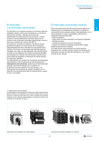 Control de potencia
11 †
1
El interruptor
y el interruptor seccionador
“El interruptor es un aparato mecánico de conexión capaz de
establecer, tolerar e interrumpir corrientes en un circuito en
condiciones normales, incluidas las condiciones
especificadas de sobrecarga durante el servicio, y tolerar
durante un tiempo determinado corrientes dentro de un
circuito en las condiciones anómalas especificadas, como en
caso de un cortocircuito” (norma IEC 947-3).
El mecanismo vinculado al dispositivo de mando manual
garantiza la apertura y el cierre brusco de los contactos,
independientemente de la velocidad de accionamiento del
operario. Por lo tanto, el interruptor está diseñado para ser
manejado con carga con total seguridad. Sus características
se basan en las categorías de empleo normativas utilizadas
para clasificar los circuitos cuya alimentación resulta más o
menos difícil de establecer o interrumpir en función del tipo
de receptores utilizados.
Los interruptores que cumplan las condiciones de aislamiento
especificadas en las normas para los seccionadores son
interruptores seccionadores, aptitud que el fabricante debe
certificar marcando el aparato con un símbolo (1).
Al igual que los seccionadores, los interruptores y los
interruptores seccionadores se pueden completar con un
dispositivo de enclavamiento para el enclavamiento y, según
el caso, con fusibles.
El interruptor seccionador modular
Esta nueva generación de interruptores seccionadores se
caracteriza por la posibilidad de completar y modificar la
composición de los aparatos básicos, para adaptarlos con la
mayor precisión a nuevas necesidades, utilizando los
siguientes módulos adicionales:
– polos de potencia,
– polos neutro de cierre anticipado y de apertura retardada,
– barretas de tierra,
– contactos auxiliares de cierre y de apertura,
– bloques de conexión reversibles que permiten cablear
desde la parte frontal o posterior.
Los interruptores seccionadores de mando giratorio
ampliables con módulos pueden realizar las funciones de
interruptor principal, de paro de emergencia o de control
manual de los motores.
Interruptor seccionador ampliable con módulosInterruptores seccionadores de mando giratorio
(1) Aptitud para el seccionamiento.
La aptitud para el seccionamiento se define por la distancia de apertura
de los contactos o la resistencia a una onda de choque Uimp, y por la
posición no equívoca del mando de control, incluidos los contactos
soldados (si los contactos están soldados, el mando de control no se
puede poner en posición de “paro”).
Seccionamiento
 