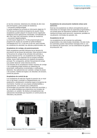 Tratamiento de datos
103
3
†
Autómata Telemecanique TSX 107 y acopladores Línea de embotellamiento controlada por un autómata TSX 7
Lógica programable
en las tres versiones: detectores de umbrales de alto nivel,
para termopares y para sondas de resistencia.
– conversión analógica/digital
La señal analógica se convierte en información digital de 12
o16 bits que se suministra al programa de usuario. Estos
acopladores pueden adquirir el conjunto de las magnitudes
analógicas de las aplicaciones industriales: normalizadas de
alto nivel, bajo nivel, termopares, sondas de resistencia.
– conversión digital/analógica
La información digital de 8 o 12 bits proporcionada por el
programa de usuario se convierte en señal analógica
normalizada de 0-10 V, 4-20 mA o 0-20 mA, para controlar
los variadores de velocidad, las válvulas proporcionales, etc.
Acopladores de contaje y de posicionamiento
Estos acopladores permiten liberarse de los tiempos de
escrutación de las tareas del autómata. Estos tiempos limitan
la frecuencia de contaje en las entradas del autómata a
algunas decenas de Hz. Los acopladores de contaje y de
posicionamiento, que disponen de sus propias entradas/
salidas, tienen total autonomía con respecto al programa
principal. Por consiguiente, admiten frecuencias de contaje
que pueden alcanzar varias decenas de kHz.
Las entradas de los acopladores reciben impulsos de contaje
o de contaje/descontaje emitidos por detectores de
proximidad, codificadores incrementales o codificadores
absolutos. Sus aplicaciones son variadas: contaje de piezas
o de sucesos, medida de longitud, de velocidad, de duración,
control de posición.
Acopladores de control de eje
Los acopladores de este tipo regulan la posición de un móvil
con un eje lineal y controlan su desplazamiento con
aceleración y deceleración constantes según el programa de
movimiento. Cuentan con sus propias entradas/salidas y,
especialmente, con entradas para codificadores
incrementales que permiten medir las distancias recorridas, y
de una salida analógica que proporciona una consigna de
velocidad a un variador. Se dedican principalmente a las
aplicaciones industriales que requieren un control preciso de
velocidad y de posición.
Acopladores de comunicación mediante enlace serie
asíncrono
Este tipo de acopladores se utilizan principalmente para el
intercambio de mensajes entre los autómatas programables y
una amplia gama de dispositivos periféricos dotados de un
interface de enlace serie asíncrono: impresoras, pantallas de
visualización, terminales de operador, etc.
Acopladores de red
Los acopladores de red conectan los autómatas
programables a las redes locales industriales. De este modo,
los autómatas pueden intercambiar mensajes entre sí, con
los sistemas de supervisión, con los ordenadores de gestión
de producción, etc.
 