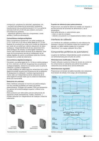 Tratamiento de datos
109
3
†
consigna por variadores de velocidad, reguladores, etc.,
– aumento de la distancia de transmisión mediante la
transformación de una señal de tensión 0-10 V en señal de
corriente 0-20 mA o 4-20 mA para obtener una buena
inmunidad a los parásitos,
– separación galvánica entre dos componentes o entre
señales y fuente de alimentación.
Convertidores analógicos/digitales
Estos convertidores transforman una señal analógica de
0-10 V, 0-20 mA o 4-20 mA en señal digital de 8 o 12 bits.
Realizan la conversión por orden de la unidad de tratamiento,
por medio de una señal que valida la adquisición de datos
analógicos. Independientemente de las variaciones de la
señal analógica de entrada, la señal digital mantiene el
mismo valor durante toda la duración de la validación. Este
modo de funcionamiento permite el multiplexado de las
salidas digitales de varios convertidores sobre las mismas
entradas de la unidad de tratamiento.
Convertidores digitales/analógicos
Convierten una señal digital de 8 o 12 bits en señal analógica
de 10 V, 0-20 mA o 4-20 mA. Al igual que los convertidores
analógicos/digitales, realizan la conversión sobre la señal de
validación y pueden multiplexarse.
La señal analógica de salida sigue las variaciones de la señal
digital de entrada durante todo el transcurso de la validación.
Al desaparecer la validación, mantiene rigurosamente el
mismo valor con independencia de las variaciones de la
señal digital de entrada hasta que la unidad de tratamiento
emita una nueva señal.
Detectores de umbrales
Estos interfaces comparan el nivel de una señal analógica
con dos umbrales ajustables por medio de sendos
potenciómetros. Entregan dos señales TON que representan
los valores de la señal analógica superior o inferior a los
umbrales.
Estos productos son adecuados para las aplicaciones de
regulación simple (temperaturas, niveles, presiones...).
Pueden utilizarse con independencia de cualquier unidad de
tratamiento.
Transmisores U/I y convertidores Señales analógicas
Fuentes de referencia para potenciómetros
Proporcionan una señal de referencia estable con respecto a
las fluctuaciones de la tensión de alimentación y de la
temperatura.
Esta señal alimenta un potenciómetro para:
– crear un valor de consigna,
– detectar una posición o un desplazamiento rotativo o lineal.
Interfaces de cableado
Los interfaces de cableado posibilitan la unión eléctrica de
aparatos o equipos con distintos modos de conexión (por
ejemplo, un cable multihilo dotado de un conector
“electrónico” y un equipo cableado hilo a hilo).
Componentes periféricos de automatismo
La gama de interfaces independientes puede completarse
con alimentaciones para circuitos de control.
Alimentaciones rectificadas y filtradas
Pueden utilizarse cuando los límites de tensión de control de
los componentes es suficiente para admitir las posibles
variaciones de la tensión de la red de distribución.
Alimentaciones reguladas
Proporcionan una tensión de salida insensible a las variaciones
de la tensión de entrada, de la carga y de la temperatura.
Interfaces
1
0
1
0
señal
analógica
salida
umbralalto
salida
umbralbajo
1
0
1
0
1
0
1
0
1
0
1
0
1
0
1
0
señalde
validación
entrada
analógica
salidas
digitales
señalde
validación
salida
analógica
entradas
digitales
señal de salida
variable
señal de salida
fija
Detección de umbral
Conversión digital/analógica
Conversión analógica/digital
convertidor
analógico/digital
transmisorU/I
noaislado
transmisorU/I
aislado
convertidor
digital/analógico
 