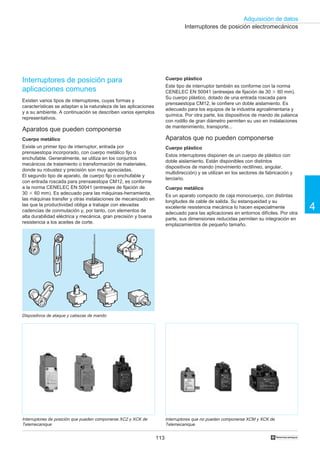 113
Adquisición de datos
4
†
Interruptores de posición electromecánicos
Interruptores de posición que pueden componerse XC2 y XCK de
Telemecanique
Interruptores de posición para
aplicaciones comunes
Existen varios tipos de interruptores, cuyas formas y
características se adaptan a la naturaleza de las aplicaciones
y a su ambiente. A continuación se describen varios ejemplos
representativos.
Aparatos que pueden componerse
Cuerpo metálico
Existe un primer tipo de interruptor, entrada por
prensaestopa incorporado, con cuerpo metálico fijo o
enchufable. Generalmente, se utiliza en los conjuntos
mecánicos de tratamiento o transformación de materiales,
donde su robustez y precisión son muy apreciadas.
El segundo tipo de aparato, de cuerpo fijo o enchufable y
con entrada roscada para prensaestopa CM12, es conforme
a la norma CENELEC EN 50041 (entreejes de fijación de
30 ϫ 60 mm). Es adecuado para las máquinas-herramienta,
las máquinas transfer y otras instalaciones de mecanizado en
las que la productividad obliga a trabajar con elevadas
cadencias de conmutación y, por tanto, con elementos de
alta durabilidad eléctrica y mecánica, gran precisión y buena
resistencia a los aceites de corte.
Cuerpo plástico
Este tipo de interruptor también es conforme con la norma
CENELEC EN 50041 (entreejes de fijación de 30 ϫ 60 mm).
Su cuerpo plástico, dotado de una entrada roscada para
prensaestopa CM12, le confiere un doble aislamiento. Es
adecuado para los equipos de la industria agroalimentaria y
química. Por otra parte, los dispositivos de mando de palanca
con rodillo de gran diámetro permiten su uso en instalaciones
de mantenimiento, transporte...
Aparatos que no pueden componerse
Cuerpo plástico
Estos interruptores disponen de un cuerpo de plástico con
doble aislamiento. Están disponibles con distintos
dispositivos de mando (movimiento rectilíneo, angular,
multidirección) y se utilizan en los sectores de fabricación y
terciario.
Cuerpo metálico
Es un aparato compacto de caja monocuerpo, con distintas
longitudes de cable de salida. Su estanqueidad y su
excelente resistencia mecánica lo hacen especialmente
adecuado para las aplicaciones en entornos difíciles. Por otra
parte, sus dimensiones reducidas permiten su integración en
emplazamientos de pequeño tamaño.
Interruptores que no pueden componerse XCM y XCK de
Telemecanique
Dispositivos de ataque y cabezas de mando
 