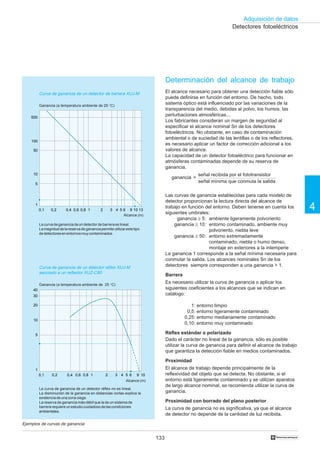 133
Adquisición de datos
4
†
Detectores fotoeléctricos
Determinación del alcance de trabajo
El alcance necesario para obtener una detección fiable sólo
puede definirse en función del entorno. De hecho, todo
sistema óptico está influenciado por las variaciones de la
transparencia del medio, debidas al polvo, los humos, las
perturbaciones atmosféricas...
Los fabricantes consideran un margen de seguridad al
especificar el alcance nominal Sn de los detectores
fotoeléctricos. No obstante, en caso de contaminación
ambiental o de suciedad de las lentillas o de los reflectores,
es necesario aplicar un factor de corrección adicional a los
valores de alcance.
La capacidad de un detector fotoeléctrico para funcionar en
atmósferas contaminadas depende de su reserva de
ganancia.
ganancia =
Las curvas de ganancia establecidas para cada modelo de
detector proporcionan la lectura directa del alcance de
trabajo en función del entorno. Deben tenerse en cuenta los
siguientes umbrales:
ganancia ≥ 5: ambiente ligeramente polvoriento
ganancia ≥ 10: entorno contaminado, ambiente muy
polvoriento, niebla leve
ganancia ≥ 50: entorno extremadamente
contaminado, niebla o humo denso,
montaje en exteriores a la intemperie
La ganancia 1 corresponde a la señal mínima necesaria para
conmutar la salida. Los alcances nominales Sn de los
detectores siempre corresponden a una ganancia  1.
Barrera
Es necesario utilizar la curva de ganancia o aplicar los
siguientes coeficientes a los alcances que se indican en
catálogo:
1: entorno limpio
0,5: entorno ligeramente contaminado
0,25: entorno medianamente contaminado
0,10: entorno muy contaminado
Réflex estándar o polarizado
Dado el carácter no lineal de la ganancia, sólo es posible
utilizar la curva de ganancia para definir el alcance de trabajo
que garantiza la detección fiable en medios contaminados.
Proximidad
El alcance de trabajo depende principalmente de la
reflexividad del objeto que se detecta. No obstante, si el
entorno está ligeramente contaminado y se utilizan aparatos
de largo alcance nominal, se recomienda utilizar la curva de
ganancia.
Proximidad con borrado del plano posterior
La curva de ganancia no es significativa, ya que el alcance
de detector no depende de la cantidad de luz recibida.
Ejemplos de curvas de ganancia
Curva de ganancia de un detector de barrera XUJ-M
Ganancia (a temperatura ambiente de 25 °C)
señal recibida por el fototransistor
señal mínima que conmuta la salida
La curva de ganancia de un detector réflex no es lineal.
La disminución de la ganancia en distancias cortas explica la
existenciadeunazonaciega.
La reserva de ganancia más débil que la de un sistema de
barrerarequiereunestudiocuidadosodelascondiciones
ambientales.
Alcance (m)
0,1 0,2 0,4 0,6 0,8 1 2 3 4 5 6 9 10 13
500
100
50
10
5
1
0,1 0,2 0,4 0,6 0,8 1 2 3 4 5 6 9 10
1
5
10
20
30
40
Lacurvadegananciadeundetectordebarreraeslineal.
Lamagnituddelareservadegananciapermiteutilizarestetipo
dedetectoresenentornosmuycontaminados.
Alcance (m)
Curva de ganancia de un detector réflex XUJ-M
asociado a un reflector XUZ-C80
Ganancia (a temperatura ambiente de 25 °C)
 