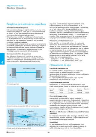 136
Adquisición de datos
4
†
A B
15 mm
3,5mm3,5mm
Ø spot 2 mm
Detectores para aplicaciones específicas
Barrera monohaz de seguridad
Este aparato se utiliza para la protección del personal de las
instalaciones peligrosas. Dado que su zona de sensibilidad
se limita a 20 mm, sólo puede utilizarse en máquinas de
movimiento alterno (por ejemplo, prensas).
El rayo luminoso emitido se modula a una frecuencia de
50 Hz. El fototransistor de recepción sólo es sensible a esta
frecuencia, lo que proporciona al detector una excelente
inmunidad a las luces parásitas.
Es posible probar la barrera antes de su puesta en funcionamiento
por medio de la intercepción del haz entre el emisor y el receptor o
por interrupción eléctrica de la emisión mediante un contacto de
apertura exterior conectado a dos bornas de prueba. Ambos
métodos provocan la desexcitación del relé de salida.
Barreras inmateriales de seguridad
Son detectores fotoeléctricos multihaz de barrera. La
emisión de haces luminosos entre el emisor y el receptor
define una zona protegida. La interrupción de uno o varios
haces, que provoca la apertura de los contactos de
Détectores fotoeléctricos
Zona de acción del lector de marcas XUM
Eje
óptico
Barrera inmaterial de seguridad XUS de Telemecanique
E R
Barrera de seguridad
Zona protegida Ø 20 mm
Emisor
Receptor
seguridad, permite detectar la penetración en la zona.
El funcionamiento de estas barreras se basa en el
principio de seguridad positiva autocontrolada. La detección
de un fallo interno activa la seguridad de la barrera.
Los haces son de tipo infrarrojo, no ocasionan ninguna
molestia al operador y disponen de una elevada capacidad de
penetración. Su alcance varía entre 0 y 15 metros según los
modelos. Estas barreras protegen a las personas al tiempo
que proporcionan total libertad de acceso a las máquinas.
Detectores para lectura de marcas
Estos aparatos se dedican a la lectura de marcas, de
referencias, de marcas de autómatas de embalaje, de
llenado de tubos, de máquinas etiquetadoras, etc. También
pueden detectar contrastes de color siempre que los colores
no sean similares al de su emisión. Un potenciómetro de
reglaje de sensibilidad permite ajustar el nivel de recepción
de la señal en función de los colores. Los detectores para la
lectura de marcas tienen salidas estáticas PNP o NPN.
Existen dos versiones disponibles:
– focalizados a 18 mm, emisión de luz verde,
– focalizados a 15 mm, emisión de luz verde y roja.
Precauciones de uso
Filtrado de la alimentación
En corriente continua, es posible que se produzcan
conmutaciones en ausencia de señal o un mal
funcionamiento de la salida del detector si no se configura un
filtrado de la alimentación.
Es necesario filtrar a razón de 1000 µF por amperio
suministrado, con un mínimo de 470 µF.
Longitud de cable admisible
Debe tenerse en cuenta la caída de tensión de la línea.
Como norma general, utilizar un cable de sección suficiente:
Eliminación de parásitos
Los parásitos provienen de los efectos inductivos o
capacitivos de los componentes eléctricos de la instalación y
se propagan a través de los cables. Es necesario eliminarlos
en su origen por medio de limitadores de cresta, separar los
cables de potencia y de control y no utilizar cable
microconductor para las señales de los detectores ni para la
alimentación de cargas importantes.
Montaje de detectores a bordo de vehículos alimentados
por batería
Es necesario antiparasitar todas las cargas inductivas (relés,
electroválvulas, motores eléctricos) y separar los cables de
los detectores de los cables restantes.
Durabilidad
En aplicaciones de ciclo muy corto (por ejemplo, una
aplicación de contaje), es preferible utilizar un aparato de
salida estática y no de relé, de menor durabilidad.
Corriente Longitud Sección Corriente Capacidad
Alterna  200 m  1,5 mm2
 300 mA
Continua  200 m  2,5 mm2
 100 mA  0,1 µF
A - B: zona de acción recomendada
Emisión verde, A = 3 mm, B = 3 mm
Emisión roja, A = 5 mm, B = 10 mm
 