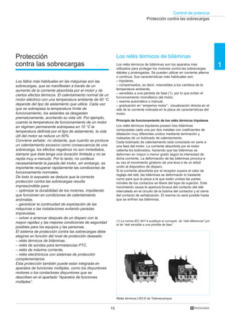 Control de potencia
15 †
1
Protección
contra las sobrecargas
Los fallos más habituales en las máquinas son las
sobrecargas, que se manifiestan a través de un
aumento de la corriente absorbida por el motor y de
ciertos efectos térmicos. El calentamiento normal de un
motor eléctrico con una temperatura ambiente de 40 °C
depende del tipo de aislamiento que utilice. Cada vez
que se sobrepasa la temperatura límite de
funcionamiento, los aislantes se desgastan
prematuramente, acortando su vida útil. Por ejemplo,
cuando la temperatura de funcionamiento de un motor
en régimen permanente sobrepasa en 10 °C la
temperatura definida por el tipo de aislamiento, la vida
útil del motor se reduce un 50%.
Conviene señalar, no obstante, que cuando se produce
un calentamiento excesivo como consecuencia de una
sobrecarga, los efectos negativos no son inmediatos,
siempre que ésta tenga una duración limitada y no se
repita muy a menudo. Por lo tanto, no conlleva
necesariamente la parada del motor, sin embargo, es
importante recuperar rápidamente las condiciones de
funcionamiento normales.
De todo lo expuesto se deduce que la correcta
protección contra las sobrecargas resulta
imprescindible para:
– optimizar la durabilidad de los motores, impidiendo
que funcionen en condiciones de calentamiento
anómalas,
– garantizar la continuidad de explotación de las
máquinas o las instalaciones evitando paradas
imprevistas,
– volver a arrancar después de un disparo con la
mayor rapidez y las mejores condiciones de seguridad
posibles para los equipos y las personas.
El sistema de protección contra las sobrecargas debe
elegirse en función del nivel de protección deseado:
– relés térmicos de biláminas,
– relés de sondas para termistancias PTC,
– relés de máxima corriente,
– relés electrónicos con sistemas de protección
complementarios.
Esta protección también puede estar integrada en
aparatos de funciones múltiples, como los disyuntores
motores o los contactores disyuntores que se
describen en el apartado “Aparatos de funciones
múltiples”.
Los relés térmicos de biláminas
Los relés térmicos de biláminas son los aparatos más
utilizados para proteger los motores contra las sobrecargas
débiles y prolongadas. Se pueden utilizar en corriente alterna
o continua. Sus características más habituales son:
– tripolares,
– compensados, es decir, insensibles a los cambios de la
temperatura ambiente,
– sensibles a una pérdida de fase (1), por lo que evitan el
funcionamiento monofásico del motor,
– rearme automático o manual,
– graduación en “amperios motor”: visualización directa en el
relé de la corriente indicada en la placa de características del
motor.
Principio de funcionamiento de los relés térmicos tripolares
Los relés térmicos tripolares poseen tres biláminas
compuestas cada una por dos metales con coeficientes de
dilatación muy diferentes unidos mediante laminación y
rodeadas de un bobinado de calentamiento.
Cada bobinado de calentamiento está conectado en serie a
una fase del motor. La corriente absorbida por el motor
calienta los bobinados, haciendo que las biláminas se
deformen en mayor o menor grado según la intensidad de
dicha corriente. La deformación de las biláminas provoca a
su vez el movimiento giratorio de una leva o de un árbol
unido al dispositivo de disparo.
Si la corriente absorbida por el receptor supera el valor de
reglaje del relé, las biláminas se deformarán lo bastante
como para que la pieza a la que están unidas las partes
móviles de los contactos se libere del tope de sujeción. Este
movimiento causa la apertura brusca del contacto del relé
intercalado en el circuito de la bobina del contactor y el cierre
del contacto de señalización. El rearme no será posible hasta
que se enfríen las biláminas.
Relés térmicos LR2-D de Telemecanique
Protección contra las sobrecargas
(1) La norma IEC 947-4 sustituye el concepto de “relé diferencial” por
el de “relé sensible a una pérdida de fase”.
 