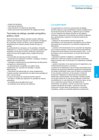 153
5
Diálogo hombre-máquina
†
Interfaces de diálogo
La supervisión
La supervisión es una forma evolucionada de diálogo
hombre-máquina cuyas posibilidades superan ampliamente a
las de las funciones de mando y vigilancia que se realizan
con los interfaces de diálogo descritos en las páginas
anteriores. Responde a la necesidad de resolver problemas
que, generalmente, requieren una elevada potencia de
tratamiento:
– asegurar la comunicación entre los equipos de
automatismo y las herramientas informáticas que se utilizan
para gestionar la producción y los distintos programas de
fabricación,
– coordinar el funcionamiento de los conjuntos de máquinas
que componen grupos o líneas de producción garantizando
la ejecución de las órdenes comunes (marcha, paro...) y de
las tareas como la sincronización, el control de la marcha
degradada...
– garantizar la gestión cualitativa y cuantitativa de la
producción, tarea que requiere la captura de numerosos
datos en tiempo real, su archivado y su tratamiento inmediato
o diferido,
– ayudar al operador en las operaciones de diagnóstico y de
mantenimiento preventivo y correctivo.
La potencia de tratamiento y las funciones avanzadas de los
sistemas de supervisión (llamados igualmente controladores
de células industriales) hacen que se utilicen principalmente
en los procesos continuos y en los grupos o líneas de
producción integrados en estructuras de automatismo
distribuidas y jerarquizadas. Sin embargo, también pueden
ser de gran ayuda en el caso de las máquinas autónomas
controladas por un solo autómata. En muchos casos, el uso
de un supervisor puede mejorar sensiblemente el
rendimiento, por ejemplo, cuando la producción requiere
cambios frecuentes de recetas, cuando los ciclos de
producción incluyen fases de preparación o de parada
complejas, cuando es necesario gestionar la producción.
– enlace de impresora,
– memoria de históricos,
– reloj calendario con batería de seguridad,
– enlace para lector-descodificador de códigos de barras.
Terminales de diálogo: pantalla semigráfica,
gráfica y táctil
Estos terminales de diálogo operador pueden utilizarse
siempre que el proceso requiera la visualización simultánea
de un elevado número de datos o que la representación
simplificada de la máquina pueda resultar útil para su
manejo.
Su presentación es compacta, con la pantalla y el teclado
integrados en un mismo conjunto. Los teclados pueden estar
equipados con teclas de función dinámicas cuya función
varía en función de la página activa y teclas de función
estáticas.
Los terminales de este tipo permiten visualizar:
– parámetros de explotación (medidas, consignas, recetas) y
estados de funcionamiento,
– mensajes o valores para los procedimientos de fabricación,
consignas de mantenimiento,
– la representación semigráfica y/o gráfica de las
instalaciones con inserción de mensajes o valores
alfanuméricos,
– información útil relacionada con varias instalaciones.
También permiten descentralizar los datos hacia pantallas en
color o monocromas.
La opción de enlace de impresora permite imprimir:
– los datos a medida que aparecen en pantalla de manera
automática,
– la totalidad de la pantalla (hard copy),
– el contenido de la memoria de históricos.
Terminales gráficos de procesos
 
