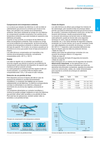 Control de potencia
17 †
1
Compensación de la temperatura ambiente
La curvatura que adoptan las biláminas no sólo se debe al
calentamiento que provoca la corriente que circula en las
fases, sino también a los cambios de la temperatura
ambiente. Este factor ambiental se corrige con una bilámina
de compensación sensible únicamente a los cambios de la
temperatura ambiente y que está montada en oposición a las
biláminas principales.
Cuando no hay corriente, la curvatura de las biláminas se
debe a la temperatura ambiente. Esta curvatura se corrige
con la de la bilámina de compensación, de forma tal que los
cambios de la temperatura ambiente no afecten a la posición
del tope de sujeción. Por lo tanto, la curvatura causada por la
corriente es la única que puede mover el tope provocando el
disparo.
Los relés térmicos compensados son insensibles a los
cambios de la temperatura ambiente, normalmente
comprendidos entre –40 °C y + 60 °C.
Reglaje
Los relés se regulan con un pulsador que modifica el
recorrido angular que efectúa el extremo de la bilámina de
compensación para liberarse del dispositivo de sujeción que
mantiene el relé en posición armada.
La rueda graduada en amperios permite regular el relé con
mucha precisión. La corriente límite de disparo está
comprendida entre 1,05 y 1,20 veces el valor indicado.
Detección de una pérdida de fase
Este dispositivo provoca el disparo del relé en caso de
ausencia de corriente en una fase (funcionamiento
monofásico). Lo componen dos regletas que se mueven
solidariamente con las biláminas. La bilámina correspondiente
a la fase no alimentada no se deforma y bloquea el
movimiento de una de las dos regletas, provocando el
disparo.
Los receptores alimentados en corriente monofásica o
continua se pueden proteger instalando en serie dos biláminas
que permiten utilizar relés sensibles a una pérdida de fase.
Para este tipo de aplicaciones, también existen relés no
sensibles a una pérdida de fase.
Clases de disparo
Los relés térmicos se utilizan para proteger los motores de
las sobrecargas, pero durante la fase de arranque deben
permitir que pase la sobrecarga temporal que provoca el pico
de corriente, y activarse únicamente si dicho pico, es decir la
duración del arranque, resulta excesivamente larga.
La duración del arranque normal del motor es distinta para
cada aplicación; puede ser de tan sólo unos segundos
(arranque en vacío, bajo par resistente de la máquina
arrastrada, etc.) o de varias decenas de segundos (máquina
arrastrada con mucha inercia), por lo que es necesario contar
con relés adaptados a la duración de arranque. La norma
IEC 947-4-1-1 responde a esta necesidad definiendo tres
tipos de disparo para los relés de protección térmica:
• Relés de clase 10
Válidos para todas las aplicaciones corrientes con una
duración de arranque inferior a 10 segundos.
• Relés de clase 20
Admiten arranques de hasta 20 segundos de duración.
• Relés de clase 30
Para arranques con un máximo de 30 segundos de duración.
Observación importante: en las aplicaciones con un
arranque prolongado, conviene comprobar que todos los
elementos del arrancador (contactores, aparatos de protección
contra los cortocircuitos, cables, etc.) están dimensionados
para soportar la corriente de arranque sin calentarse
demasiado.
Curvas de disparo de los relés térmicosPrincipio de detección de pérdida de fase
Principio de compensación de la temperatura ambiente
1,05 Ir
> 2 h
> 2 h
> 2 h
> 2 h
1,2 Ir
< 2 h
< 2 h
< 2 h
< 2 h
7,2 Ir
2 s ≤ tp ≤ 10 s
2 s ≤ tp ≤ 10 s
2 s ≤ tp ≤ 20 s
2 s ≤ tp ≤ 30 s
tiempo de disparo en frío
Protección contra las sobrecargas
tiempo
múltiplos de Ir
clase 30
clase 20
clase 10
Curvatura de
las biláminas
principales
Deflexión de la bilámina
de compensación
contacto fijo contacto móvil
Posición en frío Posición en caliente
Funcionamiento equilibrado
Posición en caliente
Ausencia de una fase
1,5 Ir
< 2 min
> 4 min
> 8 min
> 12 min
2 h
4 min
10 s
4 s
1
1,05
1,2
1,5
7,2 17
2 s
10 min
2 min
20 s
Clase
10 A
10
20
30
 