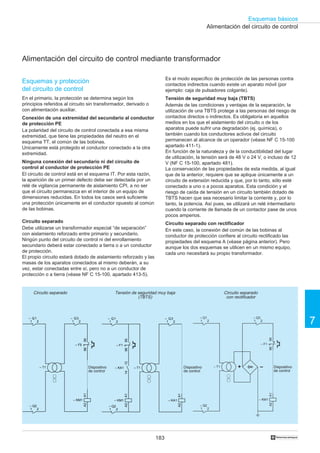 183
Esquemas básicos
7
†
9596
– F1
A1A2
– KM1
– T1 –+
1
– Q2
2
1
– Q1
2 1
– Q3
2
Alimentación del circuito de control
Alimentación del circuito de control mediante transformador
Circuito separado Circuito separado
con rectificador
Tensión de seguridad muy baja
(TBTS)
Dispositivo
de control
Dispositivo
de control
Dispositivo
de control
A1A2
– KA1
– T1
A1A2
– KM1
9596
– F1
1314
– KA1
1
– Q2
2
1
– Q1
2 1
– Q3
2
A1A2
– KM1
– T1
9596
– F5
1
– Q1
2
1
– Q2
2
1
– Q3
2
Esquemas y protección
del circuito de control
En el primario, la protección se determina según los
principios referidos al circuito sin transformador, derivado o
con alimentación auxiliar.
Conexión de una extremidad del secundario al conductor
de protección PE
La polaridad del circuito de control conectada a esa misma
extremidad, que tiene las propiedades del neutro en el
esquema TT, el común de las bobinas.
Unicamente está protegido el conductor conectado a la otra
extremidad.
Ninguna conexión del secundario ni del circuito de
control al conductor de protección PE
El circuito de control está en el esquema IT. Por esta razón,
la aparición de un primer defecto debe ser detectada por un
relé de vigilancia permanente de aislamiento CPI, a no ser
que el circuito permanezca en el interior de un equipo de
dimensiones reducidas. En todos los casos será suficiente
una protección únicamente en el conductor opuesto al común
de las bobinas.
Circuito separado
Debe utilizarse un transformador especial “de separación”
con aislamiento reforzado entre primario y secundario.
Ningún punto del circuito de control ni del enrollamiento
secundario deberá estar conectado a tierra o a un conductor
de protección.
El propio circuito estará dotado de aislamiento reforzado y las
masas de los aparatos conectados al mismo deberán, a su
vez, estar conectadas entre sí, pero no a un conductor de
protección o a tierra (véase NF C 15-100, apartado 413-5).
Es el modo específico de protección de las personas contra
contactos indirectos cuando existe un aparato móvil (por
ejemplo: caja de pulsadores colgante).
Tensión de seguridad muy baja (TBTS)
Además de las condiciones y ventajas de la separación, la
utilización de una TBTS protege a las personas del riesgo de
contactos directos o indirectos. Es obligatoria en aquellos
medios en los que el aislamiento del circuito o de los
aparatos puede sufrir una degradación (ej. química), o
también cuando los conductores activos del circuito
permanecen al alcance de un operador (véase NF C 15-100
apartado 411-1).
En función de la naturaleza y de la conductibilidad del lugar
de utilización, la tensión será de 48 V o 24 V, o incluso de 12
V (NF C 15-100, apartado 481).
La conservación de las propiedades de esta medida, al igual
que de la anterior, requiere que se aplique únicamente a un
circuito de extensión reducida y que, por lo tanto, sólo esté
conectado a uno o a pocos aparatos. Esta condición y el
riesgo de caída de tensión en un circuito también dotado de
TBTS hacen que sea necesario limitar la corriente y, por lo
tanto, la potencia. Así pues, se utilizará un relé intermediario
cuando la corriente de llamada de un contactor pase de unos
pocos amperios.
Circuito separado con rectificador
En este caso, la conexión del común de las bobinas al
conductor de protección confiere al circuito rectificado las
propiedades del esquema A (véase página anterior). Pero
aunque los dos esquemas se utilicen en un mismo equipo,
cada uno necesitará su propio transformador.
 