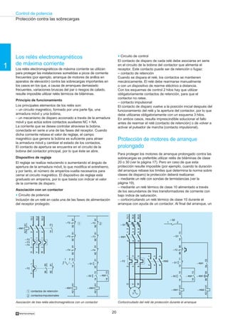 Control de potencia
20
1
†
Cortocircuitado del relé de protección durante el arranqueAsociación de tres relés electromagnéticos con un contactor
Protección contra las sobrecargas
21
1
2
contactos de retención
contactosimpulsionales
2
4
6
1/L1
3/L2
5/L3
1314
12
– F2
– F3
– F4
12
12
U
W
V
– KM1
A1A2
12
– F2
9394
9291
– F3
9192A1A2
– KM1
91929192
– F4
– F2
1314
21
– F3
– F4
– F2
9192A1A2
– KM1
1314
– S2
9192
1314
– KM1
2122
– S1
9192
2
4
6
– Q1
2
4
6
1
3
5
– KM1
1/L1
3/L2
5/L3
U
W
V
1
3
5
2
4
6
– F2
M
3
2
4
6
1
3
5
– KM2
9596
– F2
A1A2
– KM1
1314
– S2
1112
1314
– KM1
A1A2
– KM2
– S1
– Q2
21
1314
– Q1
5655
– KM1
5453
– KM1
o Circuito de control
El contacto de disparo de cada relé debe asociarse en serie
en el circuito de la bobina del contactor que alimenta el
receptor. Este contacto puede ser de retención o fugaz:
– contacto de retención
Cuando se dispara el relé, los contactos se mantienen
mecánicamente. El relé debe rearmarse manualmente
o con un dispositivo de rearme eléctrico a distancia.
Con los esquemas de control 2 hilos hay que utilizar
obligatoriamente contactos de retención, para que el
contactor no ratee.
– contacto impulsional
El contacto de disparo vuelve a la posición inicial después del
funcionamiento del relé y la apertura del contactor, por lo que
debe utilizarse obligatoriamente con un esquema 3 hilos.
En ambos casos, resulta imprescindible solucionar el fallo
antes de rearmar el relé (contacto de retención) o de volver a
activar el pulsador de marcha (contacto impulsional).
Protección de motores de arranque
prolongado
Para proteger los motores de arranque prolongado contra las
sobrecargas es preferible utilizar relés de biláminas de clase
20 o 30 (ver la página 17). Pero en caso de que esta
protección resulte imposible (por ejemplo, cuando la duración
del arranque rebase los límites que determina la norma sobre
clases de disparo) la protección deberá realizarse:
– mediante un relé con sondas de termistancias (ver la
página 19),
– mediante un relé térmico de clase 10 alimentado a través
de los secundarios de tres transformadores de corriente con
bajo índice de saturación,
– cortocircuitando un relé térmico de clase 10 durante el
arranque con ayuda de un contactor. Al final del arranque, un
Los relés electromagnéticos
de máxima corriente
Los relés electromagnéticos de máxima corriente se utilizan
para proteger las instalaciones sometidas a picos de corriente
frecuentes (por ejemplo, arranque de motores de anillos en
aparatos de elevación) contra las sobrecargas importantes en
los casos en los que, a causa de arranques demasiado
frecuentes, variaciones bruscas del par o riesgos de calado,
resulte imposible utilizar relés térmicos de biláminas.
Principio de funcionamiento
Los principales elementos de los relés son:
– un circuito magnético, formado por una parte fija, una
armadura móvil y una bobina,
– un mecanismo de disparo accionado a través de la armadura
móvil y que actúa sobre contactos auxiliares NC + NA.
La corriente que se desea controlar atraviesa la bobina,
conectada en serie a una de las fases del receptor. Cuando
dicha corriente rebasa el valor de reglaje, el campo
magnético que genera la bobina es suficiente para atraer
la armadura móvil y cambiar el estado de los contactos.
El contacto de apertura se encuentra en el circuito de la
bobina del contactor principal, por lo que éste se abre.
Dispositivo de reglaje
El reglaje se realiza reduciendo o aumentando el ángulo de
apertura de la armadura móvil, lo que modifica el entrehierro,
y por tanto, el número de amperios-vuelta necesarios para
cerrar el circuito magnético. El dispositivo de reglaje está
graduado en amperios, por lo que basta con indicar el valor
de la corriente de disparo.
Asociación con un contactor
o Circuito de potencia
Inclusión de un relé en cada una de las fases de alimentación
del receptor protegido.
 