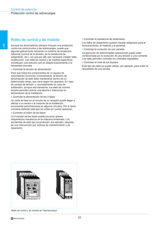 Control de potencia
22
1
†
Relés de control y de medida
Aunque los arrancadores siempre incluyen una protección
contra los cortocircuitos y las sobrecargas, puede que
algunas aplicaciones requieran un sistema de protección
adicional (control de la tensión, de la resistencia de
aislamiento, etc.), sin que por ello sea necesario instalar relés
multifunción. Los relés de control y de medida específicos
constituyen una solución que se adapta exactamente a la
necesidad concreta:
o Controlar la tensión de alimentación
Para que todos los componentes de un equipo de
automatismo funcionen correctamente, la tensión de
alimentación de éste debe mantenerse dentro de un
determinado rango, que varía según los aparatos. En caso
de cambio de tensión, y concretamente en caso de
subtensión, aunque sea transitoria, los relés de mínima
tensión permiten activar una alarma o interrumpir la
alimentación de la instalación.
o Controlar la alimentación de las 3 fases
Un corte de fase en el circuito de un receptor puede llegar a
afectar a un sector o al conjunto de la instalación,
provocando perturbaciones en algunos circuitos. Por lo tanto,
conviene detectar este tipo de cortes en cuanto aparecen.
o Controlar el orden de las fases
La inversión de las fases puede provocar graves
desperfectos mecánicos en la máquina arrastrada. Los
accidentes de este tipo se producen, por ejemplo, después
de una intervención por motivos de mantenimiento o de
reparación.
Protección contra las sobrecargas
o Controlar la resistencia de aislamiento
Los fallos de aislamiento pueden resultar peligrosos para el
funcionamiento, el material y el personal.
o Controlar la evolución de una variable
La ejecución de determinadas operaciones puede estar
condicionada por la evolución de una tensión o una corriente.
Los relés permiten controlar los umbrales regulables.
o Controlar el nivel de los líquidos
Este tipo de relés se puede utilizar, por ejemplo, para evitar el
descebado de una bomba.
Relés de control y de medida de Telemecanique
 