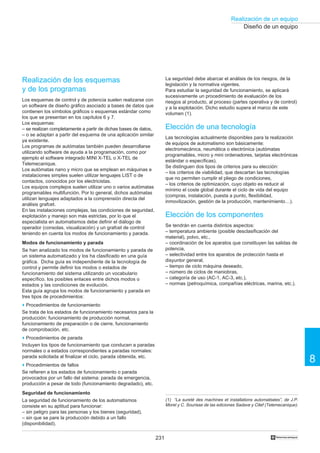 231
Realización de un equipo
8
†
Diseño de un equipo
La seguridad debe abarcar el análisis de los riesgos, de la
legislación y la normativa vigentes.
Para estudiar la seguridad de funcionamiento, se aplicará
sucesivamente un procedimiento de evaluación de los
riesgos al producto, al proceso (partes operativa y de control)
y a la explotación. Dicho estudio supera el marco de este
volumen (1).
Elección de una tecnología
Las tecnologías actualmente disponibles para la realización
de equipos de automatismo son básicamente:
electromecánica, neumática o electrónica (autómatas
programables, micro y mini ordenadores, tarjetas electrónicas
estándar o específicas).
Se distinguen dos tipos de criterios para su elección:
– los criterios de viabilidad, que descartan las tecnologías
que no permiten cumplir el pliego de condiciones,
– los criterios de optimización, cuyo objeto es reducir al
mínimo el coste global durante el ciclo de vida del equipo
(compras, instalación, puesta a punto, flexibilidad,
inmovilización, gestión de la producción, mantenimiento…).
Elección de los componentes
Se tendrán en cuenta distintos aspectos:
– temperatura ambiente (posible desclasificación del
material), polvo, etc.,
– coordinación de los aparatos que constituyen las salidas de
potencia,
– selectividad entre los aparatos de protección hasta el
disyuntor general,
– tiempo de ciclo máquina deseado,
– número de ciclos de maniobras,
– categoría de uso (AC-1, AC-3, etc.),
– normas (petroquímica, compañías eléctricas, marina, etc.).
Realización de los esquemas
y de los programas
Los esquemas de control y de potencia suelen realizarse con
un software de diseño gráfico asociado a bases de datos que
contienen los símbolos gráficos o esquemas estándar como
los que se presentan en los capítulos 6 y 7.
Los esquemas:
– se realizan completamente a partir de dichas bases de datos,
– o se adaptan a partir del esquema de una aplicación similar
ya existente.
Los programas de autómatas también pueden desarrollarse
utilizando software de ayuda a la programación, como por
ejemplo el software integrado MINI X-TEL o X-TEL de
Telemecanique.
Los autómatas nano y micro que se emplean en máquinas e
instalaciones simples suelen utilizar lenguajes LIST o de
contactos, conocidos por los electricistas.
Los equipos complejos suelen utilizar uno o varios autómatas
programables multifunción. Por lo general, dichos autómatas
utilizan lenguajes adaptados a la comprensión directa del
análisis grafcet.
En las instalaciones complejas, las condiciones de seguridad,
explotación y manejo son más estrictas, por lo que el
especialista en automatismos debe definir el diálogo de
operador (consolas, visualización) y un grafcet de control
teniendo en cuenta los modos de funcionamiento y parada.
Modos de funcionamiento y parada
Se han analizado los modos de funcionamiento y parada de
un sistema automatizado y los ha clasificado en una guía
gráfica. Dicha guía es independiente de la tecnología de
control y permite definir los modos o estados de
funcionamiento del sistema utilizando un vocabulario
específico, los posibles enlaces entre dichos modos o
estados y las condiciones de evolución.
Esta guía agrupa los modos de funcionamiento y parada en
tres tipos de procedimientos:
o Procedimientos de funcionamiento
Se trata de los estados de funcionamiento necesarios para la
producción: funcionamiento de producción normal,
funcionamiento de preparación o de cierre, funcionamiento
de comprobación, etc.
o Procedimientos de parada
Incluyen los tipos de funcionamiento que conducen a paradas
normales o a estados correspondientes a paradas normales:
parada solicitada al finalizar el ciclo, parada obtenida, etc.
o Procedimientos de fallos
Se refieren a los estados de funcionamiento o parada
provocados por un fallo del sistema: parada de emergencia,
producción a pesar de todo (funcionamiento degradado), etc.
Seguridad de funcionamiento
La seguridad de funcionamiento de los automatismos
consiste en su aptitud para funcionar:
– sin peligro para las personas y los bienes (seguridad),
– sin que se pare la producción debido a un fallo
(disponibilidad).
(1) “La sureté des machines et installations automatisées”, de J.P.
Morel y C. Sourisse de las ediciones Sadave y Citef (Telemecanique).
 