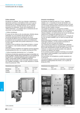 234
Realización de un equipo
8
†
Cofres aislantes
Se fabrican en poliéster. Son muy robustos, resistentes a
agresiones químicas e insensibles al moho, por lo que se
recomiendan en ambientes altamente corrosivos (litoral,
industrias químicas, centrales lecheras, etc.) y entornos
expuestos a la intemperie. Gozan de la clasificación de
“doble aislamiento”, y se adaptan bien a condiciones de uso
muy duras. Los hay de dos tipos:
o Cofres monobloque
El cuerpo de los cofres es de una sola pieza. Admiten placas
perforadas con una superficie útil de hasta 40 dm2
o
montantes perforados para la realización de chasis.
El marcado de fábrica en la cara interna de la puerta facilita
la instalación de los auxiliares de control y de señalización.
El cierre con llave doble barra puede sustituirse por un cierre
con llave 455.
La fijación mural se efectúa o bien desde el interior, a través
de 4 agujeros, o bien desde el exterior, mediante 4 patillas
orientables.
Una junta continua resistente a los agentes químicos garantiza
la estanqueidad del cofre, con un grado de protección IP65.
o Cofres de grandes dimensiones con 1 y 2 puertas
Se fabrican por elementos separados que luego se ensamblan con
juntas de plástico. Admiten placas perforadas con una superficie útil
de hasta 95 dm2
, montantes perforados para la realización de
chasis, y se les puede acoplar un tejadillo de protección.
Se fijan de dos maneras: o bien a la pared, desde el exterior
con 4 patillas orientables, o bien al suelo utilizando un zócalo.
Grado de protección: IP55.
Construcción de un equipo
Cofres aislantes
Dimensiones de los cofres en mm
Altura Anchura Profundidad
1 puerta
2 puertas
1000 y 1250 750 300
30010001000 y 1250
Monobloque 300 a 800 250 a 600 160 a 300
Armarios monobloque
Se fabrican en chapa de acero de 1,5 mm, plegada y
soldada, con 1 o 2 puertas en función del tamaño. Los
modelos de 2 puertas no llevan montante central, de modo
que se accede cómodamente al fondo del armario central y
resulta muy fácil instalar el equipo.
Las puertas se articulan en unos goznes invisibles,
reversibles y fácilmente desmontables. En la cara interior de
las puertas pueden acoplarse aparatos, en un cuadro de
refuerzo soldado y con perforaciones de 4,5 mm de diámetro
cada 25 mm. El ángulo de apertura es de 130°.
El cierre con llave 455 puede sustituirse por un triángulo de
6,5 mm con llave CNOMO o por un cierre con llave de otra
referencia.
Dentro del armario la conexión a tierra se realiza mediante
espárragos soldados, y en las puertas conectando el
conductor de tierra al cuadro de refuerzo.
Las conexiones se realizan en la parte inferior utilizando
placas desmontables para los prensaestopas. El armario se
fija al suelo directamente a través de cuatro puntos o se
monta en un zócalo que permite acceder a los cables de
conexión por delante y por detrás.
En los armarios pueden acoplarse montantes con muescas
para realizar chasis ajustables y cuya superficie útil oscila
entre 100 y 274 mm2
.
Se suministran con portaplanos y pueden equiparse con
4 cáncamos.
Una junta protegida y continua de poliuretano expandido
garantiza la estanqueidad del armario, con un grado de
protección IP55.
Control numérico NUM y arrancador en un armario
Dimensiones de los armarios en mm
Altura Anchura Profundidad
Monobloque 1200 a 2000 800 a 1600 400 y 500
 