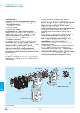 238
Realización de un equipo
8
†
Construcción de un equipo
Repartidor 160 A
L3
L2
L1
L1
L2
L3
AC 20
L3
L2
L1
Repartidores 160 A
Este sistema de reparto se realiza a partir de elementos
prefabricados que cumplen las tres funciones siguientes:
– transporte de la corriente,
– distribución de la corriente,
– soporte del material.
o Transporte de la corriente
Se realiza a través de un juego de barras totalmente
protegido contra el acceso a las piezas bajo tensión que
existe en dos versiones, tripolar y tetrapolar, y en varios
largos. La corriente llega, por arriba o por abajo, a los
conectores protegidos por una tapa extraíble.
o Distribución de la corriente
Se realiza a través de las tomas de derivación tripolares o
tetrapolares (3 fases + Neutro o 3 fases + Común), que
existen en los calibres 16 y 32 A. Al engancharlas en el juego
de barras se realiza la conexión eléctrica. Pueden
engancharse y desengancharse bajo tensión con toda
seguridad. Al engancharlas quedan automáticamente
enclavadas en el juego de barras. Se desenclavan con un
destornillador. Un sistema de bloqueo de la conexión impide
falsas maniobras.
o Soporte de material
Esta función está cubierta por unas placas de derivación que
se enganchan a un perfil de 75 mm de ancho que soporta el
juego de barras.
Entrada de corriente
Placa de derivación doble
Placa de derivación simple
Toma de derivaciónJuego de barras
Una toma incorporada de calibre 25 A se conecta al
engancharse en el juego de barras. Al igual que con las
tomas de derivación, las placas pueden colocarse o extraerse
bajo tensión, de forma segura. Las placas de derivación
existen en versión simple o doble. Admiten distintas
configuraciones de arrancadores.
Pueden acoplarse placas de extensión en las placas simples
o dobles para montar aparatos de mayor anchura
(arrancadores inversores, accesorios de disyuntores de
control…).
El repartidor 160 A puede utilizarse solo o asociado con los
demás modelos para realizar todo tipo de equipos de
automatismo y de distribución industriales y terciarios.
Estas son algunas de las ventajas del repartidor 160 A:
– con respecto a una solución tradicional, el tiempo necesario
para instalar los productos se reduce en un 60%,
– dimensiones reducidas de las funciones de soporte de
material y derivaciones,
– continuidad en la explotación de las instalaciones debido a
que los arrancadores pueden cambiarse bajo tensión,
– seguridad de la explotación gracias a la resistencia a las
corrientes de cortocircuito (corriente asignada de cresta
máxima admisible en el juego de barras: 25 kA) y una tensión
asignada de aislamiento de 660 V (IEC 947-1),
– protección contra el acceso a las piezas bajo tensión.
 