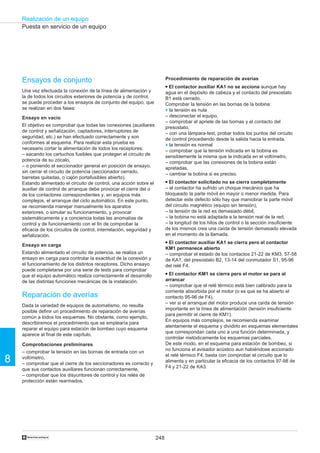248
Realización de un equipo
8
†
Puesta en servicio de un equipo
Ensayos de conjunto
Una vez efectuada la conexión de la línea de alimentación y
la de todos los circuitos exteriores de potencia y de control,
se puede proceder a los ensayos de conjunto del equipo, que
se realizan en dos fases:
Ensayo en vacío
El objetivo es comprobar que todas las conexiones (auxiliares
de control y señalización, captadores, interruptores de
seguridad, etc.) se han efectuado correctamente y son
conformes al esquema. Para realizar esta prueba es
necesario cortar la alimentación de todos los receptores:
– sacando los cartuchos fusibles que protegen el circuito de
potencia de su zócalo,
– o poniendo el seccionador general en posición de ensayo,
sin cerrar el circuito de potencia (seccionador cerrado,
barretas quitadas, o cajón portafusibles abierto).
Estando alimentado el circuito de control, una acción sobre el
auxiliar de control de arranque debe provocar el cierre del o
de los contactores correspondientes y, en equipos más
complejos, el arranque del ciclo automático. En este punto,
se recomienda manejar manualmente los aparatos
exteriores, o simular su funcionamiento, y provocar
sistemáticamente y a conciencia todas las anomalías de
control y de funcionamiento con el fin de comprobar la
eficacia de los circuitos de control, interrelación, seguridad y
señalización.
Ensayo en carga
Estando alimentado el circuito de potencia, se realiza un
ensayo en carga para controlar la exactitud de la conexión y
el funcionamiento de los distintos receptores. Dicho ensayo
puede completarse por una serie de tests para comprobar
que el equipo automático realiza correctamente el desarrollo
de las distintas funciones mecánicas de la instalación.
Reparación de averías
Dada la variedad de equipos de automatismo, no resulta
posible definir un procedimiento de reparación de averías
común a todos los esquemas. No obstante, como ejemplo,
describiremos el procedimiento que se emplearía para
reparar el equipo para estación de bombeo cuyo esquema
aparece al final de este capítulo.
Comprobaciones preliminares
– comprobar la tensión en las bornas de entrada con un
voltímetro,
– comprobar que el cierre de los seccionadores es correcto y
que sus contactos auxiliares funcionan correctamente,
– comprobar que los disyuntores de control y los relés de
protección están rearmados.
Procedimiento de reparación de averías
q El contactor auxiliar KA1 no se acciona aunque hay
agua en el depósito de cabeza y el contacto del presostato
B1 está cerrado.
Comprobar la tensión en las bornas de la bobina:
o la tensión es nula
– desconectar el equipo,
– comprobar el apriete de las bornas y el contacto del
presostato,
– con una lámpara-test, probar todos los puntos del circuito
de control procediendo desde la salida hacia la entrada.
o la tensión es normal
– comprobar que la tensión indicada en la bobina es
sensiblemente la misma que la indicada en el voltímetro,
– comprobar que las conexiones de la bobina están
apretadas,
– cambiar la bobina si es preciso.
q El contactor solicitado no se cierra completamente
– el contactor ha sufrido un choque mecánico que ha
bloqueado la parte móvil en mayor o menor medida. Para
detectar este defecto sólo hay que maniobrar la parte móvil
del circuito magnético (equipo sin tensión),
– la tensión de la red es demasiado débil,
– la bobina no está adaptada a la tensión real de la red,
– la longitud de los hilos de control o la sección insuficiente
de los mismos crea una caída de tensión demasiado elevada
en el momento de la llamada.
q El contactor auxiliar KA1 se cierra pero el contactor
KM1 permanece abierto
– comprobar el estado de los contactos 21-22 de KM3, 57-58
de KA1, del presostato B2, 13-14 del conmutador S1, 95-96
del relé F4.
q El contactor KM1 se cierra pero el motor se para al
arrancar
– comprobar que el relé térmico está bien calibrado para la
corriente absorbida por el motor (o es que se ha abierto el
contacto 95-96 de F4),
– ver si el arranque del motor produce una caída de tensión
importante en la línea de alimentación (tensión insuficiente
para permitir el cierre de KM1).
En equipos más complejos, se recomienda examinar
atentamente el esquema y dividirlo en esquemas elementales
que correspondan cada uno a una función determinada, y
controlar metódicamente los esquemas parciales.
De este modo, en el esquema para estación de bombeo, si
no funciona el avisador acústico aun habiéndose accionado
el relé térmico F4, basta con comprobar el circuito que lo
alimenta y en particular la eficacia de los contactos 97-98 de
F4 y 21-22 de KA3.
 