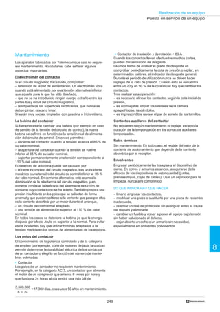 249
Realización de un equipo
8
†
Puesta en servicio de un equipo
Mantenimiento
Los aparatos fabricados por Telemecanique casi no requie-
ren mantenimiento. No obstante, cabe señalar algunos
aspectos importantes.
El electroimán del contactor
Si el circuito magnético hace ruido, comprobar:
– la tensión de la red de alimentación. Un electroimán vibra
cuando está alimentado por una tensión alternativa inferior
que aquella para la que ha sido diseñado,
– que no se ha introducido ningún cuerpo extraño entre las
partes fija y móvil del circuito magnético,
– la limpieza de las superficies rectificadas, que nunca se
deben pintar, rascar o limar.
Si están muy sucias, limpiarlas con gasolina o tricloretileno.
La bobina del contactor
Si fuera necesario cambiar una bobina (por ejemplo en caso
de cambio de la tensión del circuito de control), la nueva
bobina se definirá en función de la tensión real de alimenta-
ción del circuito de control. Entonces permitirá:
– el cierre del contactor cuando la tensión alcanza el 85 % de
su valor nominal,
– la apertura del contactor cuando la tensión se vuelve
inferior al 65 % de su valor nominal,
– soportar permanentemente una tensión correspondiente al
110 % del valor nominal.
El deterioro de la bobina puede ser causado por:
– el cierre incompleto del circuito magnético, tras un incidente
mecánico o una tensión del circuito de control inferior al 85 %
del valor nominal. En corriente alternativa, esto acarrea la
disminución de la reluctancia del circuito magnético, y en
corriente continua, la ineficacia del sistema de reducción de
consumo cuyo contacto no se ha abierto. También provoca una
presión insuficiente en los polos que se calientan de forma
anormal y que pueden soldarse si la corriente que pasa por ellos
es la corriente absorbida por un motor durante el arranque,
– un circuito de control mal adaptado,
– una tensión de alimentación superior al 110 % del valor
nominal.
En todos los casos se deteriora la bobina ya que la energía
disipada por efecto Joule es superior a la normal. Para evitar
estos incidentes hay que utilizar bobinas adaptadas a la
tensión medida en las bornas de alimentación de los equipos.
Los polos del contactor
El conocimiento de la potencia controlada y de la categoría
de empleo (por ejemplo, corte de motores de jaula lanzados)
permite determinar la durabilidad eléctrica de los contactos
de un contactor o elegirlo en función del número de manio-
bras estimadas.
o Contactor
Los polos de un contactor no requieren mantenimiento.
Por ejemplo, en la categoría AC-3, un contactor que alimenta
el motor de un compresor que arranca 6 veces por hora y
que funciona 24 horas al día tendrá una vida útil de:
2.500.000
6 ϫ 24
= 17.360 días, o sea unos 50 años sin mantenimiento.
o Contactor de traslación y de rotación  80 A
Cuando los contactos llevan efectuados muchos cortes,
pueden dar sensación de desgaste.
La única forma de evaluar el grado de desgaste es
comprobar periódicamente la cota de presión o vigilar, en
determinados calibres, el indicador de desgaste general.
Durante el período de utilización nunca se deben hacer
reglajes de la cota de presión. Cuando ésta se encuentra
entre un 20 y un 50 % de la cota inicial hay que cambiar los
contactos.
Tras realizar esta operación:
– es necesario alinear los contactos según la cota inicial de
presión,
– es aconsejable limpiar los laterales de la cámara
apagachispas, rascándolos,
– es imprescindible revisar el par de apriete de los tornillos.
Contactos auxiliares del contactor
No requieren ningún mantenimiento ni reglaje, excepto la
duración de la temporización en los contactos auxiliares
temporizados.
Relés térmicos
Sin mantenimiento. En todo caso, el reglaje del valor de la
corriente de accionamiento que depende de la corriente
absorbida por el receptor.
Envolventes
Engrasar periódicamente las bisagras y el dispositivo de
cierre. En cofres y armarios estancos, asegurarse de la
eficacia de los dispositivos de estanqueidad (juntas,
prensaestopas, cajas de cables). Usar un aspirador para la
limpieza, nunca aire comprimido.
LO QUE NUNCA HAY QUE HACER
– limar o engrasar los contactos,
– modificar una pieza o sustituirla por una pieza de recambio
inadecuada,
– rearmar un relé de protección sin averiguar antes la causa
del disparo y eliminarla,
– cambiar un fusible y volver a poner el equipo bajo tensión
sin haber solucionado el defecto,
– dejar abierto un cofre o un armario sin necesidad,
especialmente en ambientes polvorientos.
 