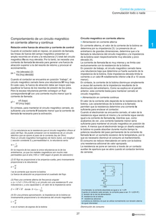 Control de potencia
27
1
†
Comportamiento de un circuito magnético
en corriente alterna y continua
Relación entre fuerza de atracción y corriente de control
Cuando el contactor está en reposo, en posición de llamada,
las líneas de fuerza del campo magnético presentan un
amplio recorrido en el aire y la reluctancia (1) total del circuito
magnético ℜℜℜℜℜa es muy elevada. Por lo tanto, se necesita una
corriente de llamada la elevada para generar una fuerza de
atracción superior a la del resorte de retorno y provocar el
accionamiento.
Cuando el contactor se encuentra en posición “trabajo”, el
circuito magnético cerrado tiene una reluctancia ℜℜℜℜℜf muy baja.
En este caso, la fuerza de atracción debe ser mayor para
equilibrar la fuerza de los resortes de presión de los polos.
Pero la escasa reluctancia permite conseguir un flujo
correspondiente φφφφφf con una corriente mucho menor que la
corriente de llamada:
En síntesis, para mantener el circuito magnético cerrado, es
suficiente una corriente If bastante menor que la corriente de
llamada la necesaria para la activación.
Circuito magnético en corriente alterna
o Alimentación en corriente alterna
En corriente alterna, el valor de la corriente de la bobina se
determina por su impedancia (3). La presencia de un
entrehierro de grandes dimensiones, determina que a la
llamada la reluctancia del circuito magnético y la impedancia
de la bobina sean respectivamente muy elevada y poco
elevada (4).
La corriente de llamada la es muy intensa y se limita casi
exclusivamente con la resistencia de la bobina.
En posición de trabajo, el circuito magnético cerrado tiene
una reluctancia baja que determina un fuerte aumento de la
impedancia de la bobina. Esta impedancia elevada limita la
corriente a un valor If notablemente inferior a la (6 a 10 veces
menor).
En síntesis, la corriente de la bobina disminuye simplemente
a causa del aumento de la impedancia resultante de la
disminución del entrehierro. Como se explica en el párrafo
anterior, esta corriente basta para mantener cerrado el
circuito magnético.
o Alimentación en corriente continua
El valor de la corriente sólo depende de la resistencia de la
bobina. Las características de la bobina a la llamada
permiten que la resistencia determine una corriente la
suficiente para enclavar el contactor.
Cuando el electroimán se encuentra cerrado, el valor de la
resistencia sigue siendo el mismo y la corriente sigue siendo
igual a la corriente de llamada la, mientras que, como
acabamos de ver, una corriente bastante menor sería
suficiente para mantener el circuito magnético en posición de
cierre. A menos que el electroimán tenga un diseño especial,
la bobina no puede absorber durante mucho tiempo la
potencia resultante del paso permanente de la corriente de
llamada la sin un aumento excesivo de la temperatura, por lo
que es necesario disminuir el consumo al mantenimiento.
El consumo se reduce intercalando en serie con la bobina
una resistencia adicional de valor apropiado.
La resistencia se pone en servicio a través de un contacto
auxiliar de apertura que se abre cuando el contactor termina
de cerrarse.
(4) En una primera aproximación, la impedancia de la bobina es
inversamente proporcional a la reluctancia del circuito magnético:
(3) Para una corriente alterna de frecuencia angular
ω (ω = 2 πf = 314 a 50 Hz) y un circuito con una resistencia R, una
inductancia L y una capacidad C, el valor de la impedancia sería:
n es el número de espiras de la bobina.
L =
n2
ℜ
(1) La reluctancia es la resistencia que el circuito magnético ofrece al
paso del flujo. Se puede comparar con la resistencia de un circuito
eléctrico que se opone al paso de la corriente (ley de Ohm).
Para un circuito magnético homogéneo de hierro dulce, con longitud
l, sección constante S y permeabilidad m, la reluctancia sería:
En la mayoría de los casos la única reluctancia es la de los
entrehierros, ya que los metales magnéticos son mucho más
permeables que el aire (100 a 1.000 según el grado de saturación).
l
µS
ℜ =
I es la corriente que recorre la bobina.
La fuerza de atracción es proporcional al cuadrado del flujo.
(2) El flujo es proporcional a los amperios-vuelta, pero inversamente
proporcional a la reluctancia:
nl
ℜ
φ =
Z = √ R2
+ X2
donde X = Lω – A la llamada, la corriente absorbida es igual a: la = U/R
Cuando el contactor está cerrado, la corriente pasa a ser: If = U/(R+R’)
U: tensión de la red de alimentación
R: resistencia de la bobina
R’: resistencia adicional
La bobina es distinta a la que se utiliza normalmente con tensión alterna
de igual intensidad.
Disminución de consumo
Conmutación todo o nada
1
Cω
– R’
R
A1A2
– KM1
– KM1
21
6665
U
φf =
nIf (baja)
ℜf (muy baja)
nIa (elevada) (2)
ℜa (muy elevada)
φa =
 
