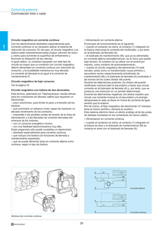 Control de potencia
28
1
†
Circuito magnético en corriente continua
Con los electroimanes diseñados especialmente para
corriente continua no es necesario aplicar el sistema de
reducción de consumo. En tal caso, el circuito magnético y la
bobina están sobredimensionadas (mayor volumen de acero
y cobre) para aumentar la superficie de enfriamiento y
favorecer la disipación de las calorías.
A igual calibre, un contactor equipado con este tipo de
circuito es mayor que un contactor con circuito magnético
alterno alimentado en corriente continua con reducción de
consumo, y la durabilidad mecánica es muy elevada.
La corriente de llamada Ia es igual a la corriente de
mantenimiento If.
Circuito magnético de bajo consumo
Ver la página 32.
Circuito magnético con bobina de dos devanados
Esta técnica, patentada por Telemecanique, resulta idónea
para los contactores de elevado calibre que requieran un
electroimán:
– poco voluminoso, para limitar el peso y el tamaño de los
equipos,
– que suministre un esfuerzo motor capaz de mantener un
elevado rendimiento de los contactos,
– insensible a las posibles caídas de tensión de la línea de
alimentación y a las llamadas de corriente derivadas del
arranque de los motores,
– con un consumo energético mínimo,
– con una fiabilidad electromecánica muy alta.
Estas exigencias sólo puede cumplirlas un electroimán:
– diseñado especialmente para corriente continua,
– que incluya una bobina con funciones de llamada y
mantenimiento separadas,
– que se pueda alimentar tanto en corriente alterna como
continua, según el tipo de bobina.
o Alimentación en corriente alterna
El principio de funcionamiento es el siguiente:
– cuando el contactor se cierra, el contacto (1) integrado en
la bobina interrumpe la corriente del rectificador, y por tanto
en el bobinado de llamada (A),
– el bobinado de mantenimiento (M), que ya se alimentaba
en corriente alterna (semialternancia), es el único que queda
bajo tensión. El contacto (2) se utiliza con el control por
impulso, como contacto de automantenimiento,
– cuando el circuito magnético del electroimán (Y) está
cerrado, actúa como un transformador cuyos primario y
secundario serían respectivamente el bobinado de
mantenimiento (M) y el bobinado de llamada (A) conectado a
las bornas de los cuatro diodos del puente.
Durante las alternancias positivas, los diodos del puente
rectificador cortocircuitan el secundario y hacen que circule
corriente en el bobinado de llamada (A) y, por tanto, que se
produzca una inducción en un sentido determinado.
Durante las alternancias negativas, los diodos impiden que
circule una corriente inversa en el secundario y la energía
almacenada en éste se libera en forma de corriente de igual
sentido que la anterior.
Por tal motivo, el flujo magnético del electroimán (Y) siempre
tiene el mismo sentido y siempre es positivo.
Este sistema eléctrico tiene un efecto análogo al de las juntas
de desfase montadas en los contactores de menor calibre.
o Alimentación en corriente continua
– cuando el contactor se cierra, el contacto (1) integrado en
la bobina se abre y el bobinado de mantenimiento (M) se
conecta en serie con el bobinado de llamada (A).
Bobinas tipo corriente continua
Conmutación todo o nada
A1
03
A2
(1)
(2)
+ –
(A)
(M)
(Y)
A1
A2
(1) (A)
(M)
(Y)
Corriente alterna
Corriente continua
 