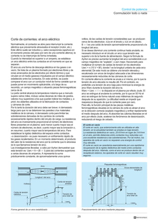 Control de potencia
29
1
†
+– +–
+–
+
+–
–
+–
l’
0
ii
(–) (+)
Volts
l (mm)
Corte de corrientes: el arco eléctrico
Normalmente, el contactor se abre para interrumpir la corriente
eléctrica que previamente atravesaba el receptor (motor, etc.).
Este último suele ser inductivo y, salvo excepciones (apertura en
el momento preciso del paso por cero de una corriente alterna), la
corriente no se interrumpe de forma inmediata.
Cuando la intensidad es superior a un amperio, se establece
un arco eléctrico entre los contactos en el momento en que se
separan.
El arco es una forma de descarga eléctrica en los gases o en
vacío. Se trata de un plasma formado por electrones libres y de
iones arrancados de los electrodos por efecto térmico y que
circulan en el medio gaseoso impulsados por el campo eléctrico
establecido entre los contactos. En este sentido, se puede
comparar el arco con un conductor móvil de forma variable que se
puede poner en movimiento aplicándole, a lo largo de su
recorrido, un campo magnético o situando piezas ferromagnéticas
cerca de él.
La parte central alcanza la temperatura máxima que a menudo
supera varios miles, incluso varias decenas de miles de grados,
valores muy superiores a los que pueden tolerar los metales y, a
priori, los aislantes utilizados en la fabricación de contactos
y cámaras de corte.
Por lo tanto la duración del arco debe ser breve: ni demasiado
larga para que no se deterioren las paredes o los materiales
metálicos de la cámara, ni demasiado corta para limitar las
sobretensiones derivadas de los cambios de corriente
excesivamente rápidos dentro del circuito de carga. La resistencia
del arco es inversamente proporcional al número de electrones
libres presentes en el plasma: será menor cuanto mayor sea el
número de electrones, es decir, cuanto mayor sea la ionización o,
en resumen, cuanto mayor sea la temperatura del arco. Para
restablecer la rigidez dieléctrica del espacio entre contactos
–o desionización– es pues necesario un enfriamiento rápido de
los gases recalentados. En un momento determinado, el producto
del valor de la resistencia del arco por la corriente que lo atraviesa
es lo que llamamos tensión de arco.
Las investigaciones llevadas a cabo por Ayrton demuestran que
esta tensión es: Uarc = A + (B ‫ן‬ I) para las corrientes superiores
a varias decenas de amperios. A representa la suma
prácticamente constante, de aproximadamente unos quince
voltios, de las caídas de tensión considerables que se producen
cerca de los electrodos: ∆Ua en el ánodo y ∆Uc en el cátodo.
B ‫ן‬ I es una caída de tensión aproximadamente proporcional a la
longitud del arco.
Si se desea disminuir una corriente continua hasta anularla, es
necesario introducir en el circuito un arco cuya tensión sea
superior a la de la fuente de alimentación. Según la fórmula de
Ayrton es preciso aumentar la longitud del arco sometiéndolo a un
campo magnético de “soplado”, o aún mejor, fraccionarlo para
multiplicar el número de caídas de tensión en los electrodos:
Uarc = n (15 V + Bl’), donde I’ es la longitud unitaria de cada arco
elemental. De este modo se obtiene una tensión elevada y
escalonada con arcos de longitud adecuada a las dimensiones
necesariamente reducidas de las cámaras de corte.
En corriente alterna la corriente se anula a sí misma, por lo que la
tensión de arco elevada no resulta útil. Por el contrario, es
preferible una tensión de arco baja para minimizar la energía de
arco Warc durante la duración del arco ta.
Warc = Uarc ‫ן‬ I ‫ן‬ ta disipada en el plasma por efecto Joule. El
arco se extingue al anularse la corriente, por lo que en 50 Hz el
arco se extingue de forma natural unas milésimas de segundo
después de su aparición. La dificultad reside en impedir que
reaparezca después de que la corriente pase por cero.
Para ello, la función principal de las piezas metálicas
ferromagnéticas situadas en la cámara de corte es atraer el arco
en la dirección correcta (soplado magnético) y enfriar rápidamente
el medio después del arco. Al absorber las calorías liberadas en el
arco por efecto Joule, aceleran los fenómenos de desionización,
reduciendo el riesgo de cebado.
Fraccionamiento del arco mediante plaquetasForma general de un arco estabilizado
Conmutación todo o nada
El corte en vacío
El corte en vacío, que anteriormente sólo se utilizaba en alta
tensión, en la actualidad también se emplea en baja tensión.
La resistencia dieléctrica en vacío, 25 kV/mm en lugar de 3 kV/mm
en el aire, permite distancias entre contactos muy reducidas con
una excelente resistencia a las sobretensiones. Por tal motivo, los
aparatos de corte en vacío no requieren una energía de control
muy elevada.
El corte en vacío se caracteriza esencialmente por una rapidísima
recuperación de la rigidez dieléctrica del medio entre contactos
después del arco. Además, como el arco se produce dentro de un
receptáculo estanco, los aparatos de corte en vacío resultan muy
seguros.
Arco
Longitud l del arco
Caída de tensión
catódica
Plaquetas ferromagnéticas
Arcos elementales de
longitud l'
Caída de tensión
anódica
Tensión de
arco total Ua
Tensión de
arco total Ua
+–
l (mm)
Volts
0
α
Voltios V
 