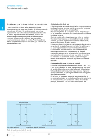 Control de potencia
30
1
†
Accidentes que pueden dañar los contactores
Cuando un contactor sufre algún deterioro, conviene
comprobar en primer lugar que el calibre de éste corresponde
a la potencia del motor. En caso de que así sea, y muy
especialmente si el valor de la corriente de calado del motor
es inferior al poder de cierre del contactor, la causa del
deterioro será con toda probabilidad el funcionamiento
incorrecto del electroimán, debido a la presencia de
perturbaciones en el circuito de control. A continuación se
indican las perturbaciones más frecuentes y la solución que
conviene a cada caso.
Caída de tensión de la red
Esta caída puede ser consecuencia del pico de corriente que
produce el motor al arrancar cuando se juntan los contactos
móviles del contactor y los contactos fijos.
Provoca una pérdida de energía del circuito magnético que
ya no tiene fuerza suficiente para continuar el recorrido hasta
completar el cierre.
Como la presión sobre los polos es nula, éstos se sueldan.
Cuando el motor alcanza su velocidad nominal, la tensión
aumenta, y cuando llega aproximadamente al 85% de Un,
el circuito magnético se cierra del todo.
Esta es una situación crítica para la instalación. Es necesario
comprobar la longitud y la sección de todos los cables, y, en
su caso, la potencia del transformador de alimentación.
Cuando varios motores arrancan simultáneamente (por
ejemplo en un mando por conmutadores de posición
mantenida) después de un corte de red, el pico de corriente
acumulado también puede provocar una caída de tensión.
En este caso se recomienda instalar un dispositivo para
decalar en el tiempo los arranques, siguiendo un orden de
prioridad.
Caída de tensión en el circuito de control
Cuando el contactor se alimenta en baja tensión (24 a 110 V)
y hay varios contactos en serie, puede producirse una caída
de tensión del circuito de control a la llamada del contactor.
Esta caída de tensión se suma a la que provoca el pico de
arranque del motor, lo que origina una situación análoga a la
descrita anteriormente.
En tal caso, es necesario sustituir el aparato y cambiar el
contactor afectado por un contactor auxiliar con una corriente
de llamada mínima para controlar la bobina del contactor
principal, alimentada a su vez con la tensión de la red.
Caída de tensión en el circuito de control
Conmutación todo o nada
Uc: tensión de control Us: tensión de la red de alimentación
– KM1
A1A2
– KA1Us
– KA1
A1A2
1
2Uc
– KM1
A1A2
1
2Uc
Esquema original Esquemas sugeridos
 