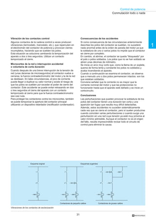 Control de potencia
31
1
†
Vibración de los contactos control
Algunos contactos de la cadena control a veces producen
vibraciones (termostato, manostato, etc.), que repercuten en
el electroimán del contactor de potencia y provocan cierres
incompletos, haciendo que se suelden los polos.
Esta situación se soluciona cambiando la temporización del
aparato a dos o tres segundos. Utilizar un contacto
temporizado al cierre.
Microcortes de la red o interrupción accidental
o voluntaria de corta duración
Cuando después de una breve interrupción de la tensión de
red (unas decenas de microsegundos) el contactor vuelve a
cerrarse, la fuerza contraelectromotriz del motor y la de la red
se desfasan. En tales circunstancias, el pico de corriente
puede llegar a duplicar su valor normal y existe el riesgo de
que los polos se suelden por exceder el poder de cierre del
contactor. Este accidente se puede evitar retrasando en dos
o tres segundos el cierre del aparato con un contacto
temporizado al cierre para que la fuerza contraelectromotriz
sea casi nula.
Para proteger los contactores contra los microcortes, también
se puede temporizar la apertura del contactor principal
utilizando un dispositivo retardador (rectificador condensador).
Consecuencias de los accidentes
Si como consecuencia de las circunstancias anteriormente
descritas los polos del contactor se sueldan, no sucederá
nada anormal antes de la orden de parada del motor ya que
la soldadura de uno o varios polos no impide que el contactor
se cierre por completo.
En cambio, al abrirse, el contactor se queda “bloqueado” por
el polo o polos soldados. Los polos que no se han soldado se
abren unas décimas de milímetro.
Se inicia un arco muy corto que, como la llama de un soplete,
quema de forma lenta y constante los polos no soldados y
acaba incendiando el aparato.
Cuando a continuación se examina el contactor, se observa
que a menudo uno o dos polos permanecen intactos: son los
que estaban soldados.
Conviene señalar que la corriente no es mayor que la
corriente nominal del motor y que las protecciones no
funcionarán hasta que el aparato esté dañado y se inicie un
cortocircuito.
Conclusiones
Las perturbaciones que pueden provocar la soldadura de los
polos del contactor tienen una duración tan corta y una
aparición tan fugaz que resulta muy difícil detectarlas.
Además, estos accidentes no suceden sistemáticamente
cada vez que se cierra el contactor, pero sí suelen producirse
cuando coinciden varias perturbaciones o cuando surge una
perturbación en una red cuya tensión ya esté muy próxima al
valor mínimo admisible. Aunque el contactor no es el origen
del fallo, resulta imprescindible revisar todo el circuito de
control para eliminar la causa.
Vibraciones de los contactos de esclavización
Conmutación todo o nada
– KM1
A1A2
– KA1
A1A2
1
2
– KM1
A1A2
1
2 – KA1
– KM1
A1A2
– KA1
A1A2
1
2 – KA1
– KA1 – KM1
Esquema original Esquemas sugeridos
Contactores de pequeño calibre Contactores de grueso calibre
 