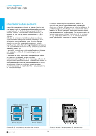 Control de potencia
32
1
†
El contactor de bajo consumo
Los contactores de bajo consumo se pueden controlar sin
interfaces a través de las salidas estáticas de los autómatas
programables. A tal efecto, incluyen un electroimán en
corriente continua adaptado a los niveles de tensión y de
corriente de este tipo de salidas (normalmente DC 24 V/
100 mA).
Este tipo de contactores también se utilizan cuando es
necesario limitar la disipación térmica, por ejemplo en los
equipos con mucho aparellaje o que incluyan aparatos
electrónicos, o en los equipos alimentados por batería.
Las diferencias entre el circuito magnético de los contactores
o de los contactores auxiliares de bajo consumo y un circuito
magnético clásico son:
– geometría particular que minimiza las fugas magnéticas y
guía las partes móviles de forma precisa y con poco
rozamiento,
– utilización de hierro puro de alta permeabilidad e imanes
permanentes con elevado campo coercitivo.
Los imanes están dispuestos de tal manera que la fuerza de
recuperación que ejercen sobre las partes móviles alcanza su
máxima intensidad cuando el contactor está abierto, lo que
garantiza una excelente resistencia a los choques en
posición de reposo, de magnitud similar a la que se obtiene
en posición de trabajo.
Cuando la bobina se pone bajo tensión, la fuerza de
atracción que ejercen los imanes sobre la paleta móvil
disminuye en función del cuadrado del entrehierro (retorno de
pendiente negativa), mientras que en un electroimán clásico
la fuerza de retorno que ejerce el resorte aumenta a medida
que se desplazan las partes móviles. Con el mismo calibre, la
fuerza motriz que suministra el electroimán de un contactor
de bajo consumo es inferior a la de un contactor estándar,
por lo que la bobina consume una potencia menor.
Electroimán de un contactor de serie d de bajo consumo Contactor de serie d de bajo consumo de Telemecanique
Conmutación todo o nada
entrehierro imán permanente
bobina
paleta móvil
Posición de reposo Posición de trabajo
 