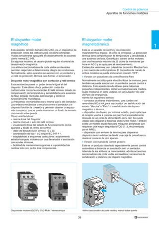 Control de potencia
1
39 †
El disyuntor motor
magnético
Este aparato, también llamado disyuntor, es un dispositivo de
protección contra los cortocircuitos con corte omnipolar.
Puede considerarse apto para el seccionamiento de acuerdo
con la norma IEC 947.
En algunos modelos, el usuario puede regular el umbral de
desactivación magnética.
Los aditivos seccionadores de corte visible enclavables
permiten responder a determinados pliegos de condiciones.
Normalmente, estos aparatos se asocian con un contactor y
un relé de protección térmica para formar un arrancador.
Disyuntor motor magnético con contactor y relé térmico
Esta asociación posee un poder de corte igual al del
disyuntor. Este último ofrece protección contra los
cortocircuitos con corte omnipolar. El relé térmico, dotado de
compensación de temperatura y sensibilidad a una ausencia
de fase, protege contra las sobrecargas y contra el
funcionamiento monofásico.
La frecuencia de maniobras es la misma que la del contactor.
Los enlaces mecánicos y eléctricos entre el contactor y el
disyuntor facilitan la conexión y permiten obtener un equipo
más compacto, que se puede montar en un fondo de armario
con mando sobre puerta.
Otras características:
– rearme local del disyuntor,
– rearme manual o auto del relé térmico,
– visualización local del estado de funcionamiento de los
aparatos y desde el centro de control,
– clase de desactivación térmica 10 o 20,
– coordinación de tipo 1 o 2 según IEC 947-4-1,
– adaptabilidad a esquemas particulares: acoplamiento
estrella-triángulo, motores con dos devanados o asociación
con sondas térmicas,
– facilidad de mantenimiento gracias a la posibilidad de
cambiar sólo uno de los tres componentes.
El disyuntor motor
magnetotérmico
Este es un aparato de control y de protección
magnetotérmica tripolar. El corte es omnipolar. La protección
térmica tiene compensación de temperatura y sensibilidad a
una ausencia de fase. Garantiza el control de los motores
con una frecuencia máxima de 25 ciclos de maniobras por
hora en AC-3 y es apto para el seccionamiento.
Existen dos versiones: con pulsadores de control Marcha-Paro
y con mando de control giratorio. El dispositivo de mando de
ambos modelos se puede enclavar en posición “OFF”.
o Versión con pulsadores de control Marcha-Paro
Normalmente se utiliza para el control local de motores, pero
también se puede asociar con un contactor para el control a
distancia. Este aparato resulta idóneo para máquinas
pequeñas independientes, como las máquinas para madera.
Suele montarse en cofre unitario con un pulsador “de seta”
de Paro de emergencia.
Admite los siguientes aditivos:
– contactos auxiliares instantáneos, que pueden ser
reversibles NC o NA, para los circuitos de señalización del
estado “Marcha” o “Paro” o la señalización de disparo
magnético o térmico,
– dispositivo de disparo por mínima tensión, que impide que
el receptor vuelva a ponerse en marcha inesperadamente
después de un corte de alimentación de la red. Se puede
utilizar para disparar a distancia el disyuntor motor. También
existe un modelo específico para máquinas peligrosas que
requieran una mayor seguridad (VDE 0113, recomendado
por el INRS),
– disparador con emisión de tensión para disparar el
disyuntor motor a distancia desde una caja de pulsadores o
desde el contacto de otro aparato.
o Versión con mando de control giratorio
Este es un producto diseñado especialmente para el control
automático a distancia en asociación con un contactor.
Además de los aditivos ya mencionados, admite accesorios
seccionadores de corte visible enclavables y accesorios de
señalización a distancia del disparo magnético.
Disyuntores motores GV2-P y GV2-M de Telemecanique Aditivo seccionador de corte visible y mando sobre puerta
Aparatos de funciones múltiples
COULEUR
AUTO
O
TRIP. +
 
