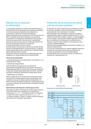 Control de potencia
1
43 †
Elección de un disyuntor:
la selectividad
La selectividad consiste en coordinar las características de
funcionamiento de los dispositivos de protección conectados
en serie (por ejemplo, dispositivos de protección de
arrancadores y disyuntor de protección general).
Existe selectividad de las protecciones cuando se produce un
fallo en cualquier punto de la instalación y se soluciona
únicamente con el dispositivo de protección más cercano a
dicho punto aguas arriba. De esta forma, la selectividad
permite que las consecuencias de un fallo sólo afecten a la
parte de la instalación donde se ha producido.
La selectividad puede ser total o parcial.
Es total cuando, sea cual sea el valor de la corriente de fallo,
desde la sobrecarga hasta el cortocircuito franco, el aparato
situado aguas abajo se abre mientras que el aparato situado
aguas arriba permanece cerrado.
Es parcial cuando las condiciones de selectividad sólo se
respetan en un rango limitado de la corriente de fallo.
Técnicas de selectividad
La selectividad puede ser amperimétrica, cronométrica o una
combinación de ambas.
o Selectividad amperimétrica
Utiliza la diferencia de ajuste de los umbrales de
funcionamiento magnético de los disyuntores. Para que la
selectividad sea total, la corriente de cortocircuito máxima en
el disyuntor situado aguas abajo debe ser inferior al umbral
de disparo instantáneo del disyuntor situado aguas arriba.
o Selectividad cronométrica
Utiliza la diferencia de los tiempos de funcionamiento entre
los disyuntores situados aguas arriba y aguas abajo. Para
instalarla es necesario utilizar disyuntores retardados. Es
total si el tiempo de retardo del disyuntor situado aguas arriba
es superior al tiempo de funcionamiento del disyuntor situado
aguas abajo.
Determinación del disyuntor situado aguas arriba
Para elegir el calibre l0 del disyuntor situado aguas arriba en
función del calibre de los aparatos que conforman los
arrancadores I1, I2, I3, ... IN, se deben cumplir 2 condiciones:
– l0 debe ser mayor o igual a la suma de I1, I2, I3, ... IN
– l0 debe ser superior o igual a 3 veces el calibre del aparato
que conforma el arrancador más potente.
Protección de los circuitos de control
y de los circuitos auxiliares
El disyuntor de control, específico para proteger los circuitos
de control y auxiliares contra cortocircuitos y sobrecargas,
puede utilizarse como alternativa a los fusiles.
Para adecuarse a las necesidades y obtener una óptima
seguridad deben elegirse calibres elevados (de 0,5 a 12 A).
Existen dos versiones, unipolar y bipolar –un polo protegido y
un polo cortado–, que permiten realizar esquemas de todo
tipo. La utilización de un disyuntor en sustitución de los
fusibles no supone ningún cambio en los esquemas, como
muestra el siguiente ejemplo.
Este disyuntor rearmable señaliza claramente el disparo y no
requiere mantenimiento.
La curva de mantenimiento con umbral magnético elevado lo
convierte en un producto idóneo para la protección de
circuitos autoinductivos, como los transformadores
de alimentación de los circuitos de control, las bobinas de
contactores y electroválvulas, etc.
Esquema con disyuntores de control magnetotérmicos
Aparatos de funciones múltiples
Disyuntores de control GB2 de Telemecanique
Esquema unipolar Esquema bipolar
– Q11/L1
3/L2
5/L3
2
4
6
– KA1
A1A2
– KM1
A1A2
2324
– KM1
1314
– KM1
1314
– KM2
A1A2
2122
– KM3
1413
– KA1
21
– Q3
21
– Q5
21
– Q2
– Q41 2
 