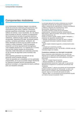 Control de potencia
44†
1
Contactores modulares
La principal aplicación de estos contactores es el control
automático de todo tipo de receptores presentes en el
edificio: resistencias de calentamiento, motores monofásicos
o trifásicos, lámparas de incandescencia, tubos
fluorescentes, lámparas de mercurio, etc.
Se pueden controlar a través de los termostatos,
programadores, contactos de puertas, temporizadores,
telerruptores, relés de prioridad, interruptores crepusculares,
células fotoeléctricas, etc.
Existen en versión unipolar, bipolar, tripolar o tetrapolar, y
presentan las siguientes características:
– distintas composiciones con polos de cierre o ruptores,
– visualización del estado mediante indicador mecánico
frontal,
– fijación rápida mediante enganche y enclavamiento sobre
perfil,
– conexión por conectores a tornillo,
– durabilidad eléctrica en AC-1 de 50.000 a 100.000 ciclos de
maniobras según los modelos.
Contactores modulares con interruptor incorporado
Estos contactores están destinados a los usuarios que
disponen de un sistema de doble tarificación. Incluyen en la
parte frontal un dispositivo de control selectivo de cuatro
posiciones:
– Paro “O”: receptor fuera de servicio,
– Marcha automática “A”: el contactor funciona
automáticamente durante las “horas valle”, lo que permite
alimentar los receptores en condiciones económicas más
ventajosas,
– Marcha manual “I”: esta es una posición de funcionamiento
forzado durante el período de “horas punta”, es decir, con
tarifa normal. El contactor vuelve automáticamente a la
posición “Auto” en el momento del cambio de tarifa,
– Manual “MAN”: es una posición de funcionamiento forzado
con retorno manual a la posición “Auto”.
Componentes modulares
Componentes modulares
Los componentes modulares integran una extensa
familia de productos destinados principalmente a los
automatismos para naves y edificios: almacenes,
grandes superficies comerciales, naves agrícolas,
edificios de oficinas, naves industriales, etc. Se utilizan
para la puesta en servicio, el ajuste y la optimización
del funcionamiento de todos los aparatos eléctricos:
radiadores, calderas de agua caliente, iluminación de
escaparates, dispositivos de riego, alumbrado público,
puertas y ventanas automáticas, ventilación, etc.
Están diseñados de forma que se puedan montar en
cuadros y cofres modulares. Todos los aparatos
presentan una forma rigurosamente homogénea y
unas medidas (anchura de 1 a 4 módulos de 17,5 mm)
que permiten realizar equipos de dimensiones
reducidas. Están fabricados con materiales prescritos
en las normas de seguridad contra incendios más
estrictas.
Estos aparatos garantizan la protección de las
personas contra contactos directos.
Todos los aparatos son compatibles con los autómatas
programables, por lo que se pueden integrar fácilmente
en sistemas de gestión técnica centralizada para
gestionar la energía y la seguridad de naves y edificios
para uso industrial o terciario.
 
