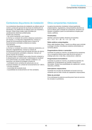 Control de potencia
1
45 †
Contactores disyuntores de instalación
Los contactores disyuntores de instalación se utilizan para el
control y protección general de las líneas de distribución de
alumbrado y de calefacción en edificios para uso industrial y
terciario. Estas líneas suelen estar formadas por
canalizaciones eléctricas prefabricadas.
Existen dos versiones:
– de control mantenido o por impulso
Lo forman un contactor de control a distancia mantenido o
por impulso, y un disyuntor magnetotérmico. Incluye un
mando de funcionamiento forzado local; el retorno al
funcionamiento controlado a distancia se realiza
manualmente;
– de control mantenido
Lo forman un contactor de control a distancia mantenido y un
disyuntor magnetotérmico. Incluye un mando de
funcionamiento forzado local que admite dos tipos de retorno
en el funcionamiento controlado a distancia: manual o al
primer impulso de la bobina.
En ambos casos, el estado de los polos (función contactor) y
la desactivación por cortocircuito o sobrecarga se visualizan
en la parte frontal y se pueden detectar a distancia. Las
personas y los bienes se protegen a través de:
– la limitación de la corriente de cortocircuito con un
accesorio limitador con umbral de funcionamiento de 1.500 A,
– el corte omnipolar,
– la prioridad de la parada local,
– la posibilidad de enclavamiento con tres candados.
Otros componentes modulares
La gama de productos modulares incluye igualmente
programadores, reguladores y temporizadores electrónicos
que se utilizan para controlar los contactores, formando así
equipos completos a partir de automatismos simples para
naves y edificios.
Portafusibles
Admiten cartuchos fusibles cilíndricos de tamaños
8,5 ‫ן‬ 31,5 – 10 ‫ן‬ 38 – 14 ‫ן‬ 51 – 22 ‫ן‬ 58.
Relés estáticos autoprotegidos
Estos relés bipolares (fase + neutro) se utilizan para controlar
y proteger circuitos monofásicos resistivos alimentados en
corriente alterna.
Programadores diarios o semanales
Controlan la puesta en marcha y la parada de los receptores
con un programa distinto para cada día de la semana, o
análogo para dos o más días, consecutivos o alternos.
Programadores termostáticos
Controlan la puesta en marcha y la parada de aparatos de
calefacción; la temperatura se controla a través de un
termostato. Existen tres posibilidades de calefacción: confort,
reducida y antihielo.
Interruptores crepusculares
Controlan los circuitos de alumbrado en función de la luz
ambiente que se mide a través de captadores crepusculares.
Relés de prioridad
Si se sobrepasa la potencia suscrita ponen fuera de servicio
los circuitos no prioritarios.
Componentes modulares
 