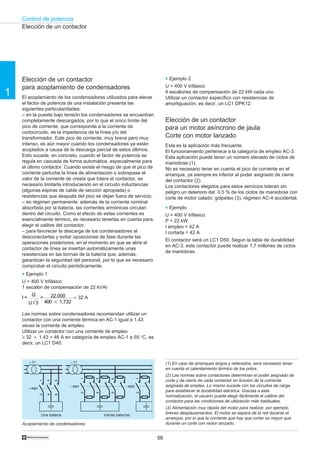 Control de potencia
56†
1
– T1
– KM1
12
34
56
– T1
– KM1
12
34
56
– KM2
12
Elección de un contactor
Elección de un contactor
para un motor asíncrono de jaula
Corte con motor lanzado
Esta es la aplicación más frecuente.
El funcionamiento pertenece a la categoría de empleo AC-3.
Esta aplicación puede tener un número elevado de ciclos de
maniobras (1).
No es necesario tener en cuenta el pico de corriente en el
arranque, ya siempre es inferior al poder asignado de cierre
del contactor (2).
Los contactores elegidos para estos servicios toleran sin
peligro un deterioro del 0,5 % de los ciclos de maniobras con
corte de motor calado: golpeteo (3), régimen AC-4 accidental.
o Ejemplo
U = 400 V trifásico
P = 22 kW
l empleo = 42 A
I cortada = 42 A
El contactor será un LC1 D50. Según la tabla de durabilidad
en AC-3, este contactor puede realizar 1,7 millones de ciclos
de maniobras.
(1) En caso de arranques largos y reiterados, será necesario tener
en cuenta el calentamiento térmico de los polos.
(2) Las normas sobre contactores determinan el poder asignado de
corte y de cierre de cada contactor en función de la corriente
asignada de empleo. Lo mismo sucede con los circuitos de carga
para establecer la durabilidad eléctrica. Gracias a esta
normalización, el usuario puede elegir fácilmente el calibre del
contactor para las condiciones de utilización más habituales.
(3) Alimentación muy rápida del motor para realizar, por ejemplo,
breves desplazamientos. El motor se separa de la red durante el
arranque, por lo que la corriente que hay que cortar es mayor que
durante un corte con motor lanzado.
Varias baterías
Acoplamiento de condensadores
Una batería
Elección de un contactor
para acoplamiento de condensadores
El acoplamiento de los condensadores utilizados para elevar
el factor de potencia de una instalación presenta las
siguientes particularidades:
– en la puesta bajo tensión los condensadores se encuentran
completamente descargados, por lo que el único límite del
pico de corriente, que corresponde a la corriente de
cortocircuito, es la impedancia de la línea y/o del
transformador. Este pico de corriente, muy breve pero muy
intenso, es aún mayor cuando los condensadores ya están
acoplados a causa de la descarga parcial de estos últimos.
Esto sucede, en concreto, cuando el factor de potencia se
regula en cascada de forma automática, especialmente para
el último contactor. Cuando existe el riesgo de que el pico de
corriente perturbe la línea de alimentación o sobrepase el
valor de la corriente de cresta que tolera el contactor, es
necesario limitarla introduciendo en el circuito inductancias
(algunas espiras de cable de sección apropiada) o
resistencias que después del pico se dejan fuera de servicio,
– en régimen permanente, además de la corriente nominal
absorbida por la batería, las corrientes armónicas circulan
dentro del circuito. Como el efecto de estas corrientes es
esencialmente térmico, es necesario tenerlas en cuenta para
elegir el calibre del contactor,
– para favorecer la descarga de los condensadores al
desconectarlas y evitar oposiciones de fase durante las
operaciones posteriores, en el momento en que se abre el
contactor de línea se insertan automáticamente unas
resistencias en las bornas de la batería que, además,
garantizan la seguridad del personal, por lo que es necesario
comprobar el circuito periódicamente.
o Ejemplo 1
U = 400 V trifásico
1 escalón de compensación de 22 kVAr
I =
Q
U 3
= 22.000
400 ‫ן‬ 1,732
≈ 32 A
Las normas sobre condensadores recomiendan utilizar un
contactor con una corriente térmica en AC-1 igual a 1,43
veces la corriente de empleo.
Utilizar un contactor con una corriente de empleo
≥ 32 ‫ן‬ 1,43 = 46 A en categoría de empleo AC-1 a 55 °C, es
decir, un LC1 D40.
o Ejemplo 2
U = 400 V trifásico
4 escalones de compensación de 22 kW cada uno
Utilizar un contactor específico con resistencias de
amortiguación, es decir, un LC1 DPK12.
 