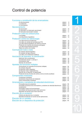 1
2
3
4
5
7
6
8
Control de potencia
9
10
Funciones y constitución de los arrancadores
El seccionamiento
La protección
La conmutación
Seccionamiento
El seccionador
El interruptor y el interruptor seccionador
El interruptor seccionador modular
Protección cotra los cortocircuitos
Los fusibles
Los disyuntores magnéticos
Protección contra las sobrecargas
Los relés térmicos de biláminas
Los relés con sondas de termistancias PTC
Los relés electromagnéticos de máxima corriente
Protección de motores de arranque prolongado
Los relés temporizadores térmicos
Relés de control y de medida
Conmutación todo o nada
El contactor electromagnético
El contactor de bajo consumo
Los relés y los contactores estáticos
Asociación de aparatos: la coordinación
Definición de la coordinación
Coordinación de tipo 1 y de tipo 2
Coordinación total
Ejemplo de asociación
Aparatos de funciones múltiples
Arrancadores con aparatos de funciones múltiples
El contactor disyuntor
El disyuntor motor magnético
El disyuntor motor magnetotérmico
Elección de un disyuntor: la selectividad
Protección de los circuitos de control y de los circuitos auxiliares
Componentes modulares
Contactores modulares
Contactores disyuntores de instalación
Otros componentes modulares
Arrancadores y variadores de velocidad electrónicos
Principales tipos de variadores
Principales funciones de los arrancadores y variadores de velocidad electrónicos
Composición
Principales modos de funcionamiento
Convertidor de frecuencia para motor asíncrono
Regulador de tensión para motor asíncrono
Elección de un contactor
Criterios de elección de un contactor
Ejemplos de elección en función de las aplicaciones
Elección de un variador
Elección de un dispositivo de protección
7
página
página
página
página
página
página
página
página
página
página
página
página
página
página
página
página
página
página
página
página
página
página
página
página
página
página
página
página
página
página
página
página
página
página
página
página
página
página
página
página
8
9
9
10
11
11
12
14
15
19
20
20
21
22
23
32
33
34
34
34
34
36
37
39
39
43
43
44
45
45
46
47
48
49
50
51
52
53
62
64
 